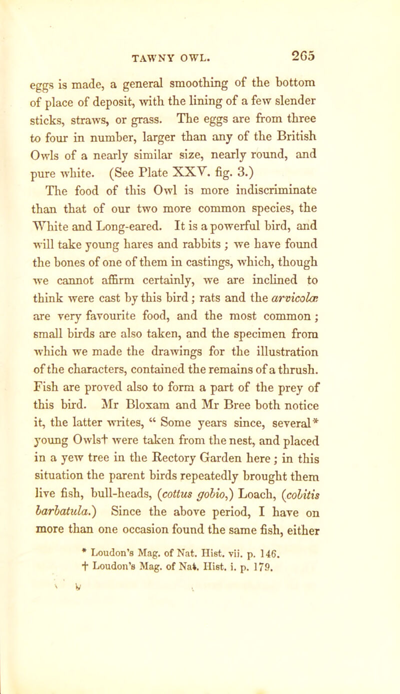 2G5 eggs is made, a general smoothing of the bottom of place of deposit, with the lining of a few slender sticks, straws, or grass. The eggs are from three to four in number, larger than any of the British Owls of a nearly similar size, nearly round, and pure white. (See Plate XXV. fig. 3.) The food of this Owl is more indiscriminate than that of our two more common species, the White and Long-eared. It is a powerful bird, and will take young hares and rabbits ; we have found the bones of one of them in castings, which, though we cannot affirm certainly, we are inclined to think were cast by this bird; rats and the arvxcolar. are very favourite food, and the most common; small birds are also taken, and the specimen from which we made the drawings for the illustration of the characters, contained the remains of a thrush. Fish are proved also to form a part of the prey of this bird. Mr Bloxam and Mr Bree both notice it, the latter writes, “ Some years since, several* young Owlst were taken from the nest, and placed in a yew tree in the Rectory Garden here; in this situation the parent birds repeatedly brought them live fish, hull-heads, (cottus gobio,) Loach, (colitis barbatula.) Since the above period, I have on more than one occasion found the same fish, either * Loudon’s Mag. of Nat. Hist. vii. p. 146. f Loudon’s Mag. of Nat. Hist. i. p. 17.9. ' ’ V