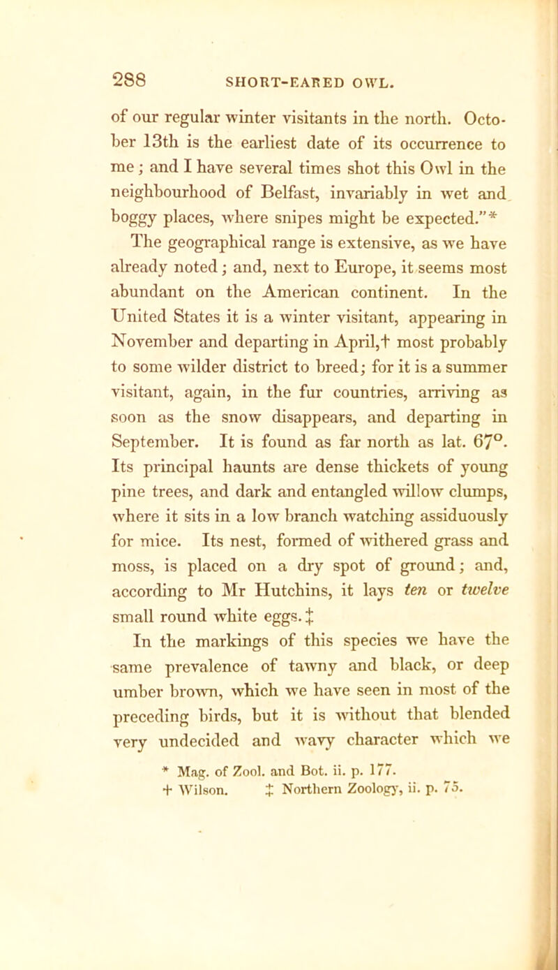 of our regular winter visitants in the north. Octo- ber 13th is the earliest date of its occurrence to me; and I have several times shot this Owl in the neighbourhood of Belfast, invariably in wet and boggy places, where snipes might be expected.”* The geographical range is extensive, as we have already noted; and, next to Europe, it seems most abundant on the American continent. In the United States it is a winter visitant, appearing in November and departing in April,t most probably to some wilder district to breed; for it is a summer visitant, again, in the fur countries, arriving as soon as the snow disappears, and departing in September. It is found as far north as lat. 67°- Its principal haunts are dense thickets of young pine trees, and dark and entangled willow clumps, where it sits in a low branch watching assiduously for mice. Its nest, formed of withered grass and moss, is placed on a dry spot of ground; and, according to Mr Hutchins, it lays ten or twelve small round white eggs. J In the markings of this species we have the same prevalence of tawny and black, or deep umber brown, which we have seen in most of the preceding birds, hut it is without that blended very undecided and wavy character which we * Mag. of Zool. and Bot. ii. p. 177. + Wilson. t Northern Zoolog)’, ii. p. 75.