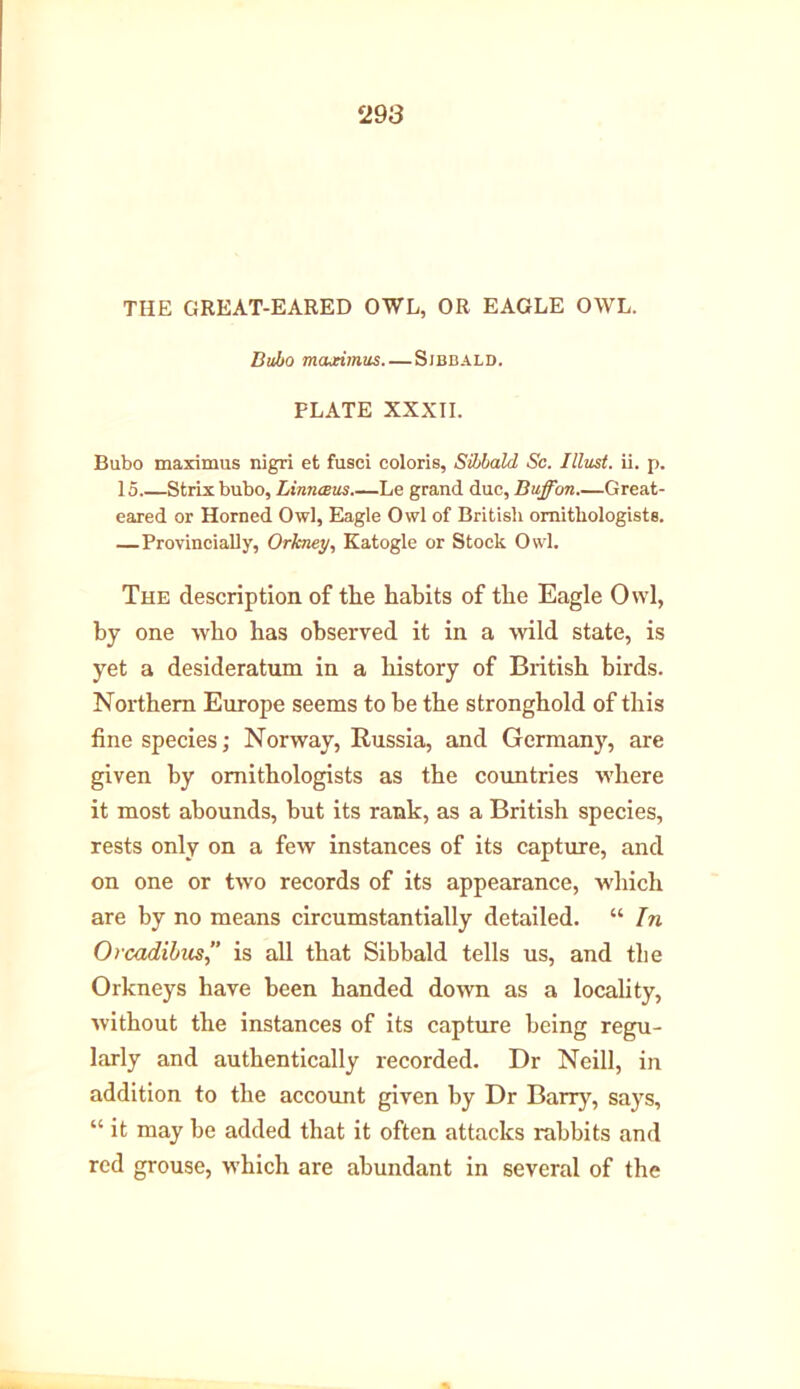 THE GREAT-EARED OWL, OR EAGLE OWL. Bubo mcueimus Sibbald. PLATE XXXII. Bubo maximus nigri et fusci colons, Sibbald Sc. Illust. ii. p. IS Strix bubo, Linnceus Le grand due, Buff on Great- eared or Horned Owl, Eagle Owl of British ornithologists. —Provincial^, Orkney, Katogle or Stock Owl. The description of the habits of the Eagle Owl, by one who has observed it in a wild state, is yet a desideratum in a history of British birds. Northern Europe seems to be the stronghold of this fine species; Norway, Russia, and Germany, are given by ornithologists as the countries where it most abounds, but its rank, as a British species, rests only on a few instances of its capture, and on one or two records of its appearance, which are by no means circumstantially detailed. “ In Orcadihus” is all that Sibbald tells us, and the Orkneys have been handed down as a locality, without the instances of its capture being regu- larly and authentically recorded. Dr Neill, in addition to the account given by Dr Barry, says, “ it may be added that it often attacks rabbits and red grouse, which are abundant in several of the
