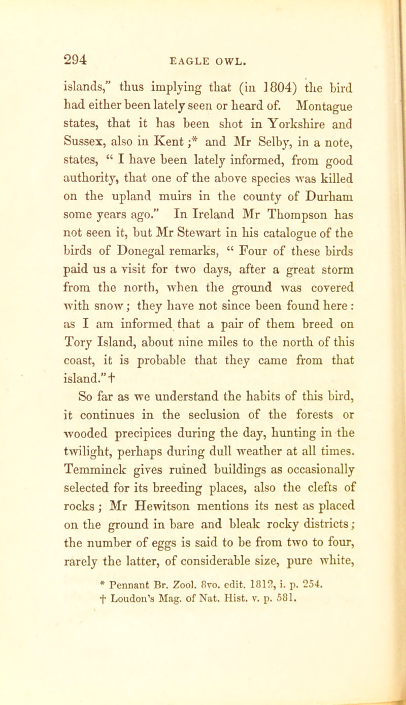 islands,” thus implying that (in 1804) the bird had either been lately seen or heard of. Montague states, that it has been shot in Yorkshire and Sussex, also in Kent ;* and Mr Selby, in a note, states, “ I hare been lately informed, from good authority, that one of the above species was killed on the upland muirs in the county of Durham some years ago.” In Ireland Mr Thompson has not seen it, but Mr Stewart in his catalogue of the birds of Donegal remarks, “ Four of these birds paid us a visit for two days, after a great storm from the north, when the ground was covered with snow; they have not since been found here : as I am informed that a pair of them breed on Tory Island, about nine miles to the north of this coast, it is probable that they came from that island.” t So far as we understand the habits of this bird, it continues in the seclusion of the forests or wooded precipices during the day, hunting in the twilight, perhaps during dull weather at all times. Temminck gives ruined buildings as occasionally selected for its breeding places, also the clefts of rocks; Mr Hewitson mentions its nest as placed on the ground in hare and bleak rocky districts; the number of eggs is said to he from two to four, rarely the latter, of considerable size, pure white, * Pennant Br. Zool. 8vo. edit. 1812, i. p. 254. f Loudon’s Mag. of Nat. Hist. v. p. 581.