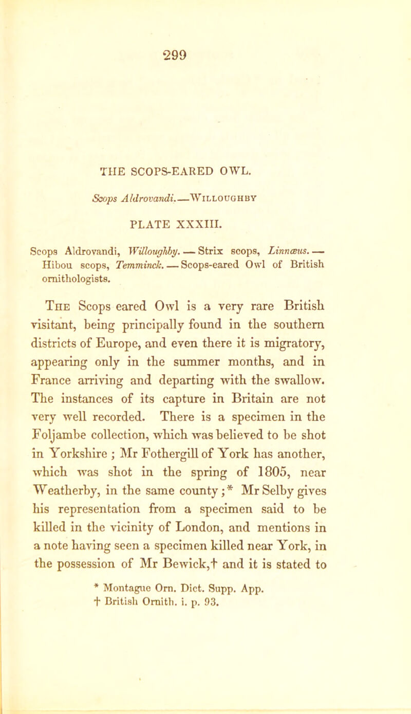 THE SCOPS-EARED OWL. Slops Aldrovandi.—Willoughby PLATE XXXIII. Scops Aldrovandi, Willoughby. — Strix scops, Linnceus Hibou scops, Temminck. — Scops-eared Owl of British ornithologists. The Scops eared Owl is a very rare British visitant, being principally found in the southern districts of Europe, and even there it is migratory, appearing only in the summer months, and in France arriving and departing with the swallow. The instances of its capture in Britain are not very well recorded. There is a specimen in the Foljambe collection, which tvas believed to be shot in Yorkshire ; Mr Fothergillof York has another, which wras shot in the spring of 1805, near Weatherby, in the same county; * Mr Selby gives his representation from a specimen said to be killed in the vicinity of London, and mentions in a note having seen a specimen killed near York, in the possession of Mr Bewick,t and it is stated to * Montague Orn. Diet. Supp. App. + British Oraith. i. p. 93.
