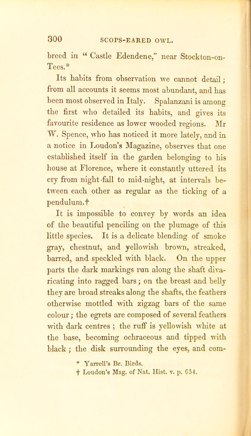 breed in “ Castle Edendene,” near Stockton-on- Tees.* Its habits from observation we cannot detail; from all accounts it seems most abundant, and has been most observed in Italy. Spalanzani is among the first who detailed its habits, and gives its favourite residence as lower wooded regions. Mr W. Spence, who has noticed it more lately, and in a notice in Loudon’s Magazine, observes that one established itself in the garden belonging to his house at Florence, where it constantly uttered its cry from night-fall to mid-night, at intervals be- tween each other as regular as the ticking of a pendulum.t It is impossible to convey by words an idea of the beautiful penciling on the plumage of this little species. It is a delicate blending of smoke gray, chestnut, and yellowish brown, streaked, barred, and speckled with black. On the upper- parts the dark markings run along the shaft diva- ricating into ragged bars; on the breast and belly they are broad streaks along the shafts, the feathers otherwise mottled with zigzag bars of the same colour; the egrets are composed of several feathers with dark centres ; the ruff is yellowish white at the base, becoming ochraceous and tipped with black; the disk surrounding the eyes, and com- * Yarrell's Br. Birds. f Loudon’s Mag. of Nat. Hist. v. p. G54.