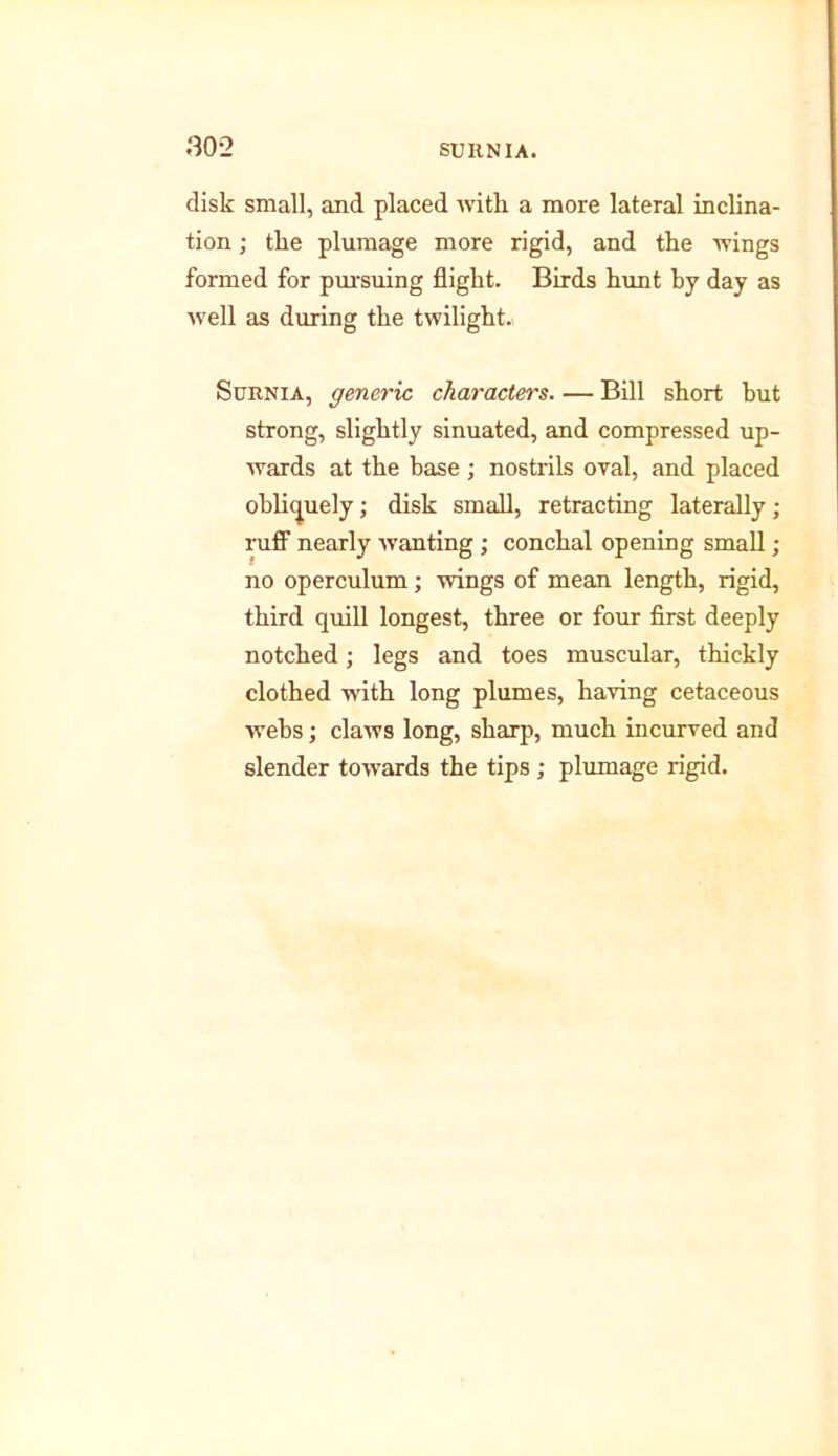 disk small, and placed with a more lateral inclina- tion ; the plumage more rigid, and the wings formed for pm-suing flight. Birds hunt by day as well as during the twilight.. Surnia, generic characters. ■— Bill short but strong, slightly sinuated, and compressed up- wards at the base ; nostrils oral, and placed obliquely; disk small, retracting laterally; ruff nearly wanting ; conchal opening small ; no operculum; wings of mean length, rigid, third quill longest, three or four first deeply notched; legs and toes muscular, thickly clothed with long plumes, having cetaceous webs; claws long, sharp, much incurved and slender towards the tips ; plumage rigid.