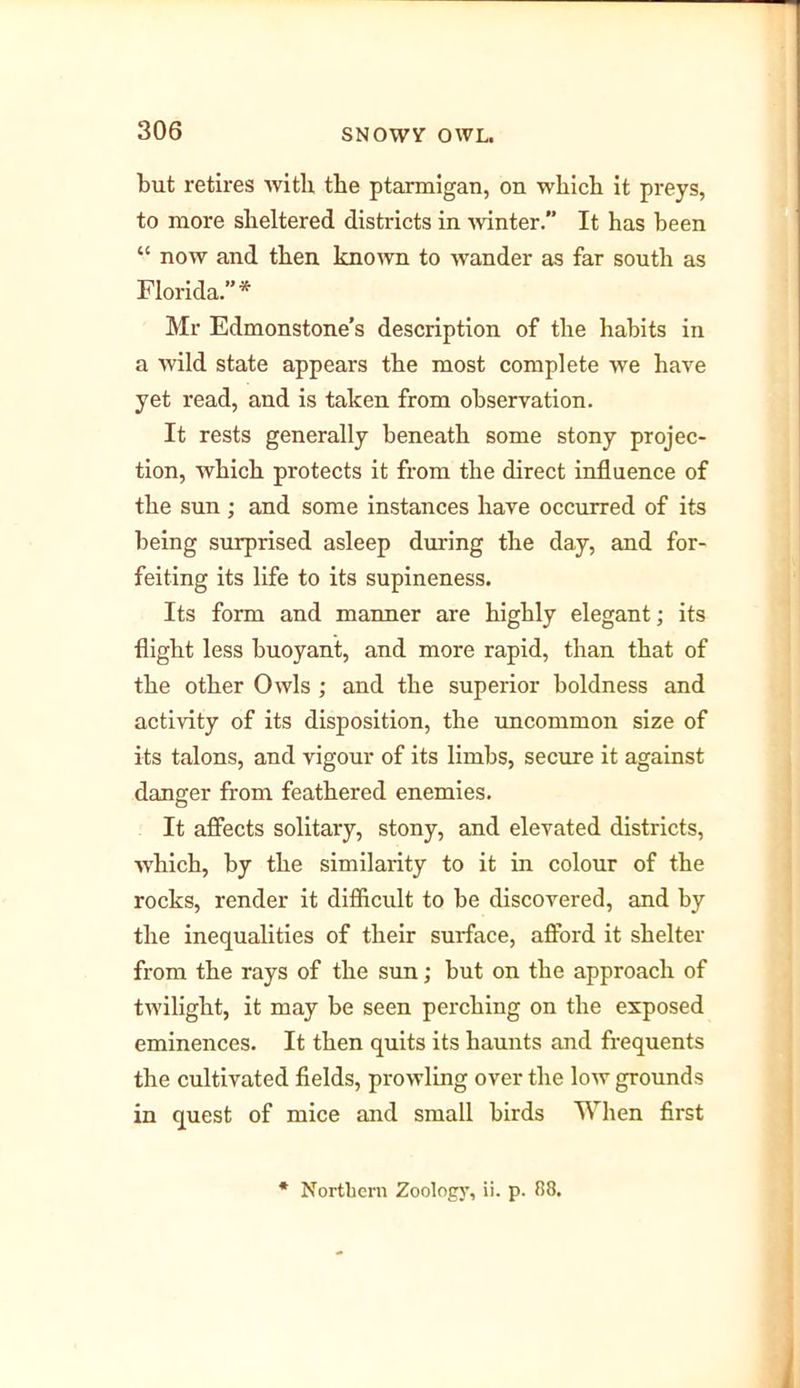 but retires with the ptarmigan, on which it preys, to more sheltered districts in -winter. It has been “ now and then known to wander as far south as Florida.”* Mr Edmonstone’s description of the habits in a wild state appears the most complete we have yet read, and is taken from observation. It rests generally beneath some stony projec- tion, which protects it from the direct influence of the sun; and some instances have occurred of its being surprised asleep during the day, and for- feiting its life to its supineness. Its form and manner are highly elegant; its flight less buoyant, and more rapid, than that of the other Owls ; and the superior boldness and activity of its disposition, the uncommon size of its talons, and vigour of its limbs, secure it against danger from feathered enemies. It affects solitary, stony, and elevated districts, which, by the similarity to it in colour of the rocks, render it difficult to be discovered, and by the inequalities of their surface, afford it shelter from the rays of the sun; but on the approach of twilight, it may be seen perching on the exposed eminences. It then quits its haunts and frequents the cultivated fields, prowling over the low grounds in quest of mice and small birds When first * Northern Zoology, ii. p. 88.