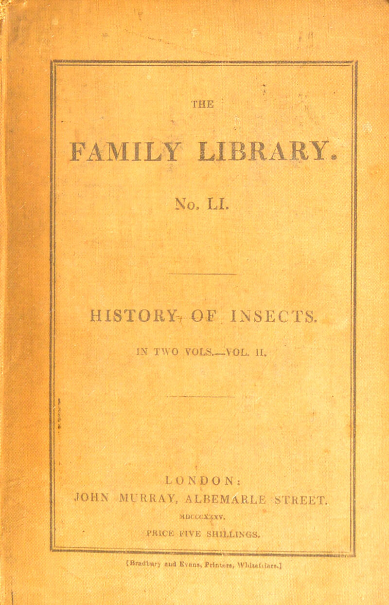 THE FAMILY LIBRARY, No. LI. historYtOF insects. 5N TWO VOLS._VOL. li. !■ : j. ■ LONDON: JOHN MUHRAV, ALBEMARLE STREET. >iDcccx:ptv, PRICE RIVE SHILLINGS^ [Bnl<ill^r) and Kvono, Prlni. r»,