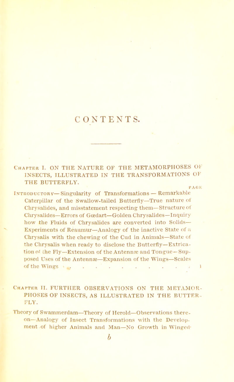 CONTENTS, Chapter I. ON THE NATURE OF THE METAMORPHOSES OK INSECTS, ILLUSTRATED IN THE TRANSFORMATIONS OF THE BUTTERFLY. PARK Introductory—Singularity of Transformations—Remarkable Caterpillar of the Swallow-taUed Butterfly—True nature of Chrysalides, and misstatement respeeting them—Structure of Chrysalides—Errors of Goedart—Golden Chrysalides—Inquiry how the Fluids of Chrysalides are converted into Solids— E.'iperiments of Reaumur—Analogy of the inactive State of a Chrysalis with the chewing of the Cud in Animais—State of the Chrysalis when ready to disclose the Butterfly—Extrica- tion oi the Fly—Extension of the Antennae and Tongue—Sup- posed Uses of the AntennEe—Expansion of the Wings—Scales of the Wings 1 Chapter II. FURTHER OBSERVATIONS ON THE METAMOR- PHOSES OF INSECTS, AS ILLUSTRATED IN THE BUTTER- FLY. Theory of Swammerdam—Theory of Herold—Observations there- on—Analogy of Insect Transformations with the Develop- ment of higher Animals and Man—No Growth in Winged- b