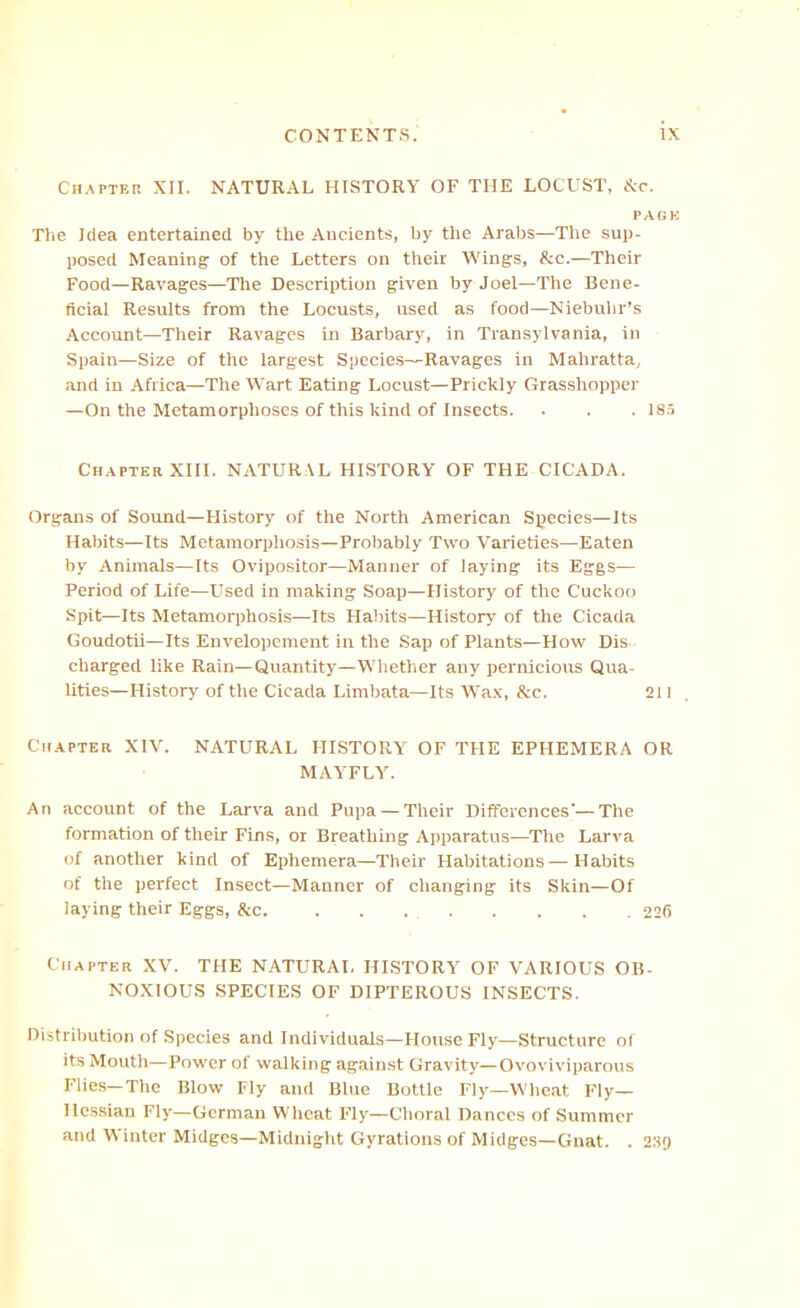 Ch.<vpter XII. NATURAL HISTORY OF THE LOCUST, Ac. PAOK The Idea entertained by the Ancients, by the Arabs—The sup- posed Meaning of the Letters on their Wings, &c.—Their Food—Ravages—The Description given by Joel—Tiie Bene- ficial Results from the Locusts, used as food—Niebuiir’s Account—Their Ravages in Barbary, in Transylvania, in Spain—Size of the largest Specie.s—Ravages in Mahratta, and in Africa—The Wart Eating Locust—Prickly Grasshopper —On the Metamorphoses of this kind of Insects. . . . is.i Ch.apter XIII. NATURAL HISTORY OF THE CICADA. Organs of Sound—History of the North American Species—Its Habits—Its Metamorphosis—Probably Two Varieties—Eaten by Animais—Its Ovipositor—Manner of laying its Eggs— Period of Life—Used in making Soap—History of the Cuckoo Spit—Its Metamorphosis—Its Habits—History of the Cicada Goudotii—Its Envelopement in the Sap of Plants—How Dis charged like Rain—Quantity—Wliether any periricious Qua- lities—History of the Cicada Limbata—Its AYa.\, &c. 211 Cu.APTEa XIV. NATURAL HISTORY OF THE EPHEMERA OR MAYFLY. An account of the Larva and Pupa —Their Differences’—The formation of their Fins, or Breathing Apparatus—The Larva of another kind of Ephemera—Their Habitations—Habits of the perfect Insect—Manner of clianging its Skin—Of laying their Eggs, &c 226 Chapter XV. THE NATURAL HISTORY OF VARIOUS OB- NOXIOUS SPECIES OF DIPTEROUS INSECTS. Distriliution of Species and Individuals—House Fly—Structure of its Moutli—Power of walking against Gravity—Ovoviviparous Flies—The Blow Fly and Blue Bottle Fly—Wheat Fly- Hessian Fly—German Wheat Fly—Clioral Dances of Summer and Winter Midges—Midnight Gyrations of Midges—Gnat. . 2'.i0