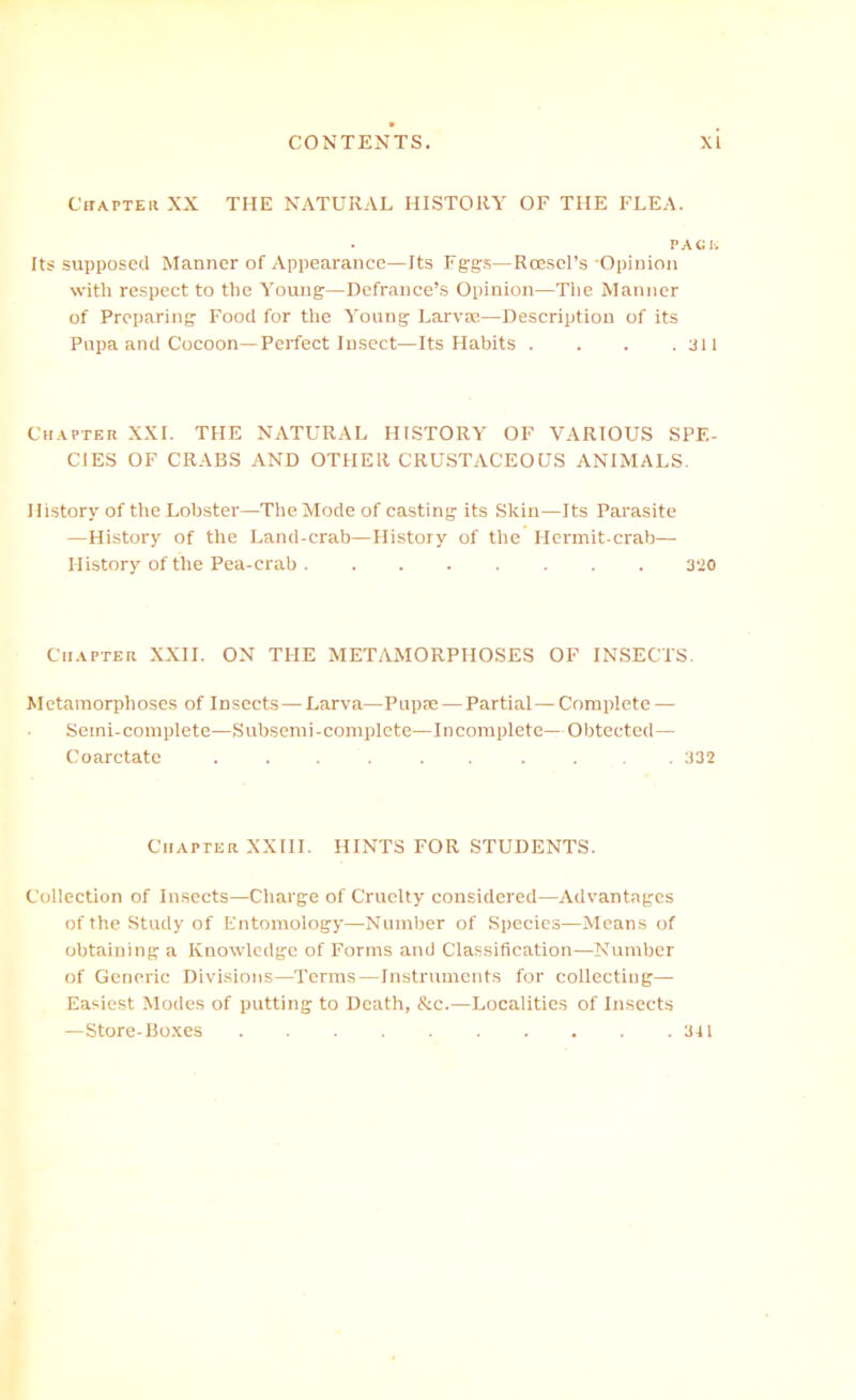 CiiAPTEii XX THE NATURAL HISTORY OF THE FLEA. PACh Its supposed Manner of Appearance—Its Fggs—Rccscl’s -Opinion with respect to the Young—Defrance’s Opinion—The Manner of Preparing Food for the Young Larva?—Description of its Pupa and Cocoon—Perfect Insect—Its Habits . . . .311 Chapter XXL THE NATURAL HISTORY OF VARIOUS SPE- CIES OF CRABS AND OTHER CRUSTACEOUS ANIMALS. History of the Lobster—The Mode of casting its Skin—Its Parasite —History of the Land-crab—History of the Hermit-crab— History of the Pea-crab 3*J0 Chapter XXII. ON THE METAMORPHOSES OF INSECTS. Metamorphoses of Insects—Larva—Puppe — Partial—Complete — Semi-complete—Subsemi-complcte—Incomplete—Obtected— Coarctate ...... .... 332 Chapter XXIII. HINTS FOR STUDENTS. Collection of Insects—Charge of Cruelty considered—Advantages of the Study of Entomology—Number of Species—Means of obtaining a Knowledge of Forms and Classification—Number of Generic Divisions—Terms—Instruments for collecting— Easiest Modes of putting to Death, &c.—Localities of Insects —Store-Boxes 341