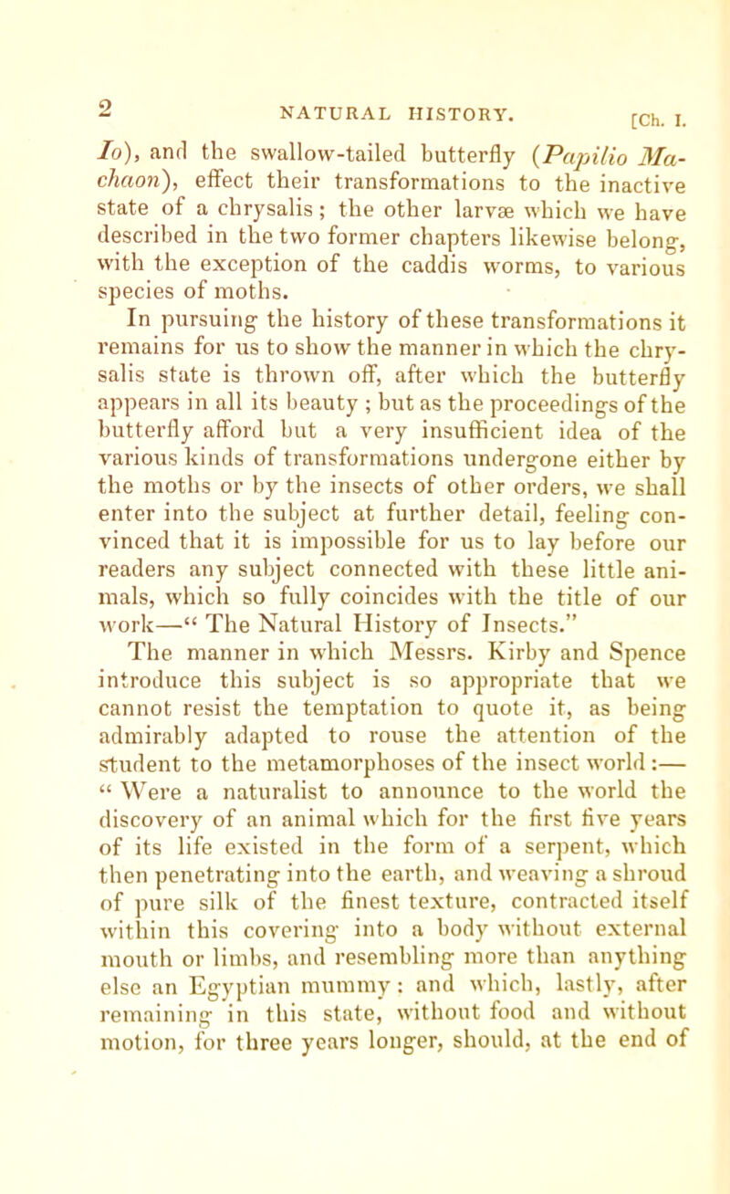 [Ch. I. lo), and the swallow-tailed butterfly {Papilio Ma- chaon), effect their transformations to the inactive state of a chrysalis; the other larvaj which we have described in the two former chapters likewise belong, with the exception of the caddis worms, to various species of moths. In pursuing the history of these transformations it remains for us to show the manner in which the chry- salis state is thrown off, after which the butterfly appears in all its beauty ; but as the proceedings of the butterfly afford but a very insufficient idea of the various kinds of transformations undergone either by the moths or by the insects of other orders, we shall enter into the subject at further detail, feeling con- vinced that it is impossible for us to lay before our readers any subject connected with these little ani- mals, which so fully coincides with the title of our work—“ The Natural History of Insects.” The manner in which Messrs. Kirby and Spence introduce this subject is so appropriate that we cannot resist the temptation to quote it, as being admirably adapted to rouse the attention of the student to the metamorphoses of the insect world:— “ Were a naturalist to announce to the world the discovery of an animal which for the first five years of its life existed in the form of a serpent, which then penetrating into the earth, and weaving a shroud of pure silk of the finest texture, contracted itself within this covering into a body without external mouth or limits, and resembling more than anything else an Egyptian mummy: and which, lastly, after remaining in this state, without food and without motion, for three years longer, should, at the end of