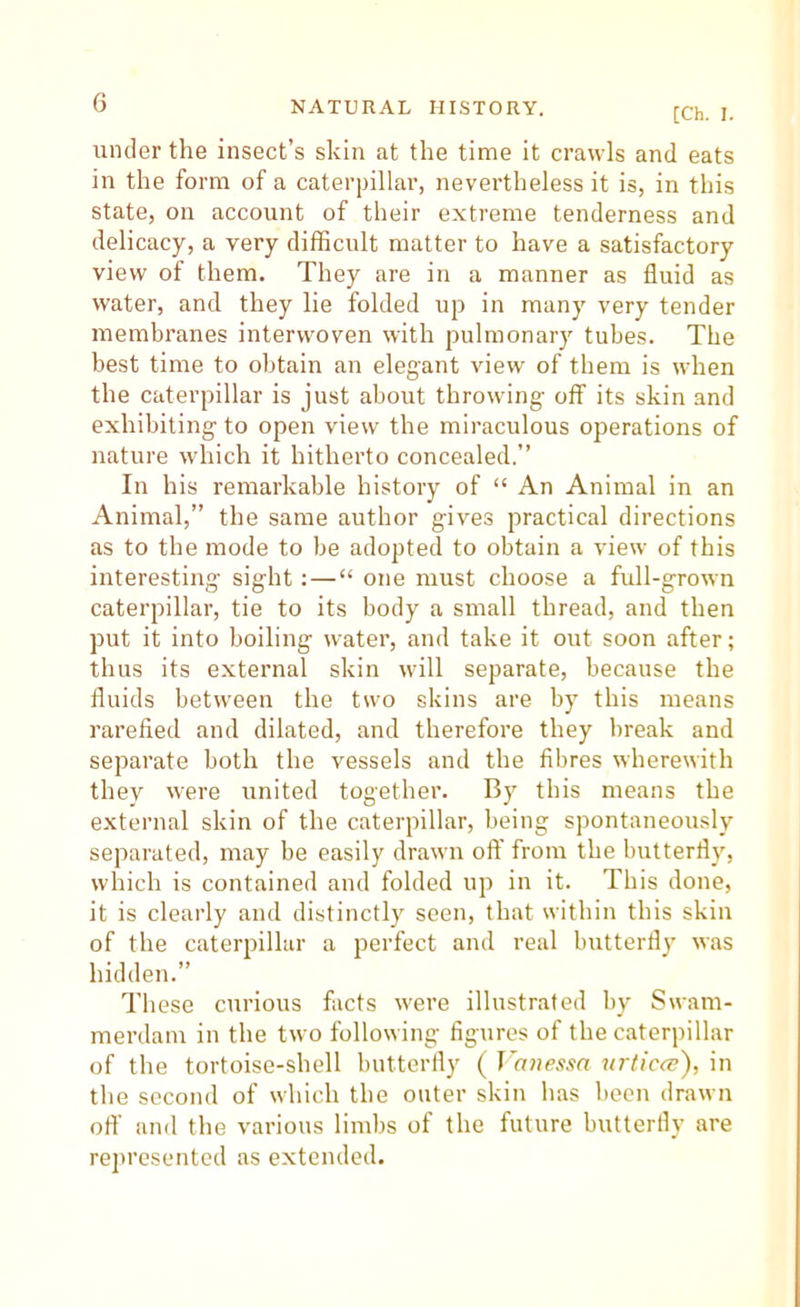 G [Ch. I. under the insect’s skin at the time it crawls and eats in the form of a caterpillar, nevertheless it is, in this state, on account of their extreme tenderness and delicacy, a very difficult matter to have a satisfactory view of them. They are in a manner as fluid as water, and they lie folded up in many very tender membranes interwoven with pulmonary tubes. The best time to olitain an elegant view of them is when the caterpillar is just about throwing off its skin and exhibiting to open view the miraculous operations of nature which it hitherto concealed.” In his remarkable history of “ An Animal in an Animal,” the same author gives practical directions as to the mode to be adopted to obtain a view of this interesting- sight; — “ one must choose a full-grown caterpillar, tie to its body a small thread, and then put it into boiling water, and take it out soon after; thus its external skin will separate, because the fluids between the two skins are by this means rarefied and dilated, and therefore they break and separate both the vessels and the fibres wherewith they were united together. By this means the external skin of the caterpillar, being spontaneously separated, may be easily drawn off from the butterfly, which is contained and folded up in it. This done, it is clearly and distinctly seen, that within this skin of the caterpillar a perfect and real butterfly was hidden.” These curious facts were illustrated by Swam- merdam in the two following figures of the caterpillar of the tortoise-shell butterfly ( J'anessa urticcc'), in the second of which the outer skin has been drawn off and the various limbs of the future butterfly are reju’esented as extended.