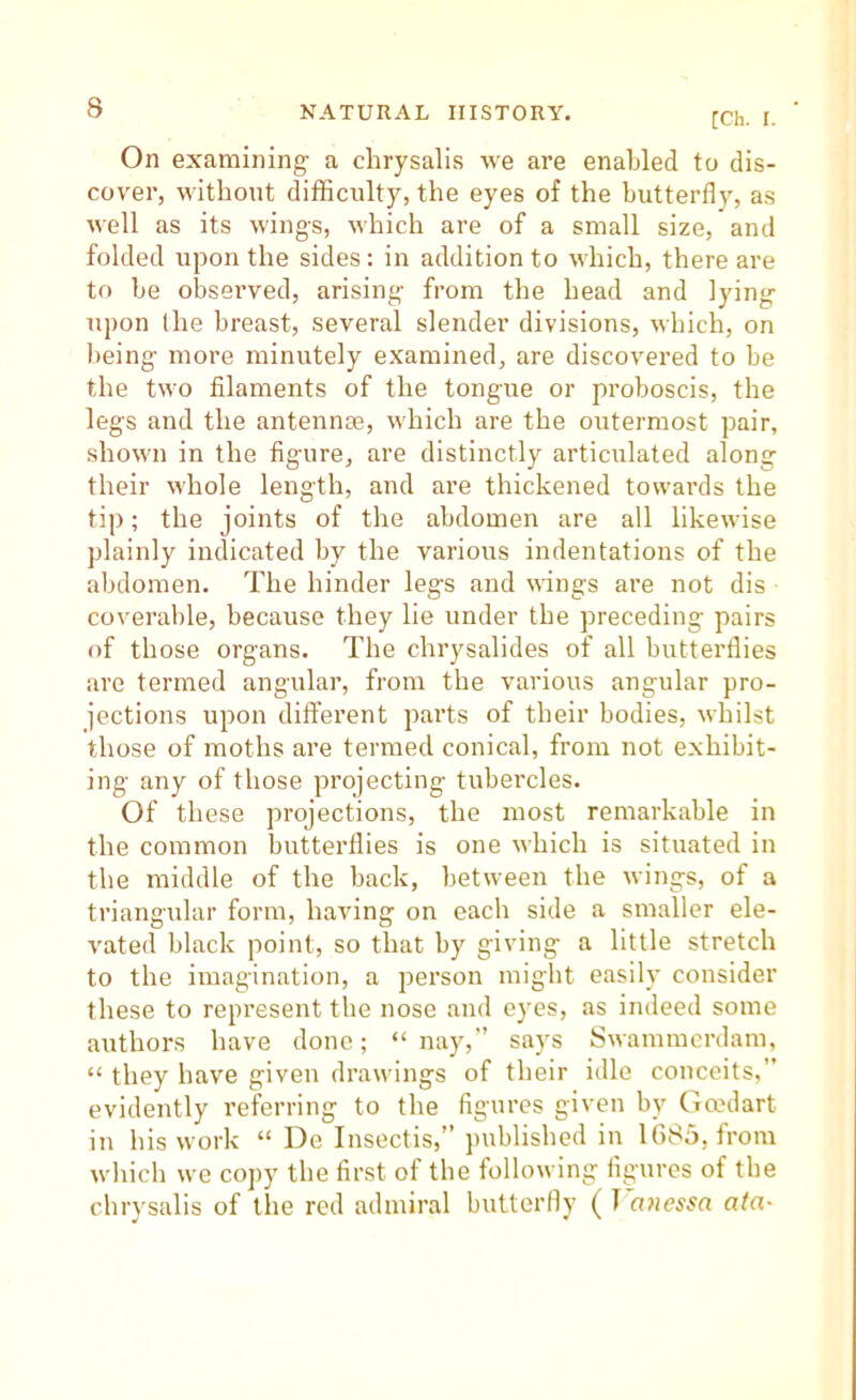 [Ch. I. On examining a chrysalis we are enabled to dis- cover, without difficulty, the eyes of the butterfly, as well as its wings, which are of a small size, and folded upon the sides: in addition to which, there are to he observed, arising from the head and lying upon the breast, several slender divisions, which, on being more minutely examined, are discovered to be the two filaments of the tongue or proboscis, the legs and the antennae, which are the outermost pair, shown in the figure, are distinctly articulated along their whole length, and are thickened tovvai’ds the tip; the joints of the abdomen are all likewise plainly indicated by the various indentations of the abdomen. The hinder legs and uings are not dis coverable, because they lie under the preceding pairs of those organs. The chrysalides of all butterflies are termed angular, from the various angular pro- jections upon different parts of their bodies, whilst those of moths are termed conical, from not exhibit- ing any of those projecting tubercles. Of these projections, the most remarkable in the common butterflies is one which is situated in the middle of the back, between the wings, of a triangular form, having on each side a smaller ele- vated black point, so that by giving a little stretch to the imagination, a person might easily consider these to represent the nose and eyes, as indeed some authors have done; “ nay,” says Swammerdam, “ they have given drawings of their idle conceits,” evidently referring to the figures given by Gmdart in his work “ De Insectis,” published in 1G85, from which we copy the first of the following figures of the chrysalis of the red admiral butterfly ( T onessa ata-