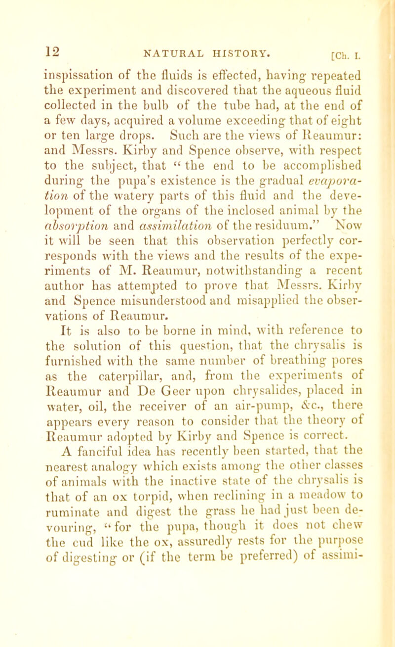 [Ch. I. inspissation of the fluids is effected, having repeated the experiment and discovered that the aqueous fluid collected in the bulb of the tube had, at the end of a few days, acquired a volume exceeding that of eight or ten large drops. Such are the views of Reaumur: and Messrs. Kirby and Spence observe, with respect to the subject, that “ the end to be accomplished during the pupa’s existence is the gradual evapora- tion of the watery parts of this fluid and the deve- lopment of the organs of the inclosed animal by the absorption and assimilation of the residuum.” Now it will be seen that this observation perfectly cor- responds with the views and the results of the expe- riments of M. Reaumur, notwithstanding a recent author has attempted to prove that Messrs. Kirby and Spence misunderstood and misapplied the obser- vations of Reaumur. It is also to be borne in mind, with reference to the solution of this question, that the chrysalis is furnished with the same number of breathing pores as the caterpillar, and, from the experiments of Reaumur and De Geer upon chrysalides, placed in water, oil, the receiver of an air-pump, Kc., there appears every reason to consider that the theory of Reaumur adopted by Kirby and Spence is correct. A fanciful idea has recently been started, that the nearest analogy which exists among the other classes of animals with the inactive state of the chrysalis is that of an ox torpid, when reclining in a meadow to ruminate and digest the grass he had just been de- vouring, “ for the pupa, though it does not chew the cud like the ox, assuredly rests for the ]uirpose of digesting or (if the term be preferred) of assimi-