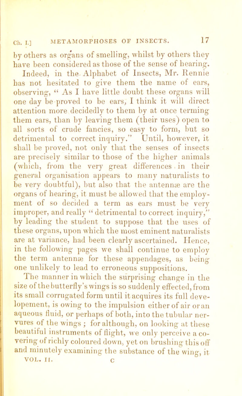 by others as org*ans of smelling, whilst by others they have been considered as those of the sense of hearing. Indeed, in the Alphabet of Insects, Mr. Rennie has not hesitated to give them the name of ears, observing, “ As I have little doubt these organs will one day be proved to be ears, I think it will direct attention more decidedly to them by at once terming them ears, than by leaving them (their uses) open to all sorts of crude fancies, so easy to form, but so detrimental to correct inquiry.” Until, however, it shall be proved, not only that the senses of insects are precisely similar to those of the higher animals (which, from the very great differences > in their general organisation appears to many naturalists to be very doubtful), but also that the antennae are the organs of hearing, it must be allowed that the employ- ment of so decided a term as ears must be very improper, and really “ detrimental to correct inquiry,” by leading the student to suppose that the uses of these organs, upon which the most eminent naturalists are at variance, had been clearly ascertained. Hence, in the following pages we shall continue to employ the term antennae for these appendages, as being- one unlikely to lead to erroneous suppositions. The manner in which the surprising change in the size of the butterfly’s wings is so suddenly effected, from its small corrugated form until it acquires its full deve- lopement, is owing to the impulsion either of air or an aqueous fluid, or perhaps of both, into thetubulai- ner- vures of the wings ; for although, on looking at these beautiful instruments of flight, vve only jrerceive a co- vering of richly coloured down, yet on brushing this off and minutely examining the substance of the wing, it VOL. II. c