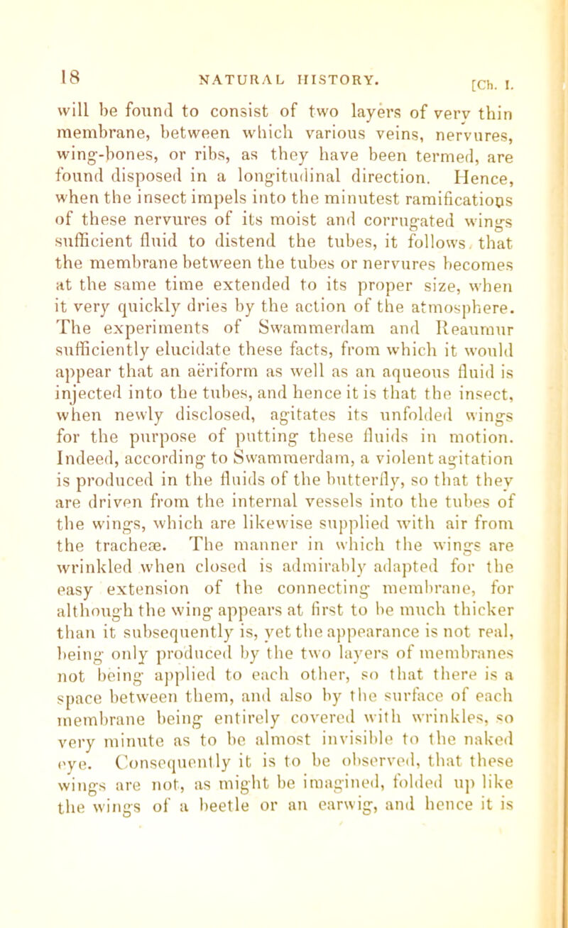 [Ch. I. will be found to consist of two layers of verv thin membrane, between which various veins, nervures, wing-hones, or ribs, as they have been termed, are found disposeil in a longitudinal direction. Hence, when the insect imjrels into the minutest ramificatiops of these nervures of its moist and corrugated wings sufficient fluid to distend the tubes, it follows, that the membrane between the tubes or nervures becomes at the same time extended to its proper size, when it very quickly dries by the action of the atmosphere. The experiments of Swammerdam and Reaumur sufficiently elucidate these facts, from which it would appear that an aeriform as well as an aqueous fluid is injected into the tulies, and hence it is that the insect, when newly disclosed, agitates its unfoldeil wings for the purpose of putting these fluids in motion. Indeed, according to Sw'amraerdam, a violent agitation is produced in the fluids of the butterfly, so that thev are driven from the internal vessels into the tubes of the wings, which are likewise supplied with air from the tracheae. The manner in wliich the wings are wrinkled when closed is admirably adapted for the easy extension of the connecting memlirane, for although the wing appears at first to be much thicker than it subsequently is, yet the appearance is not real, being only produced by the two layers of membranes not being a])plied to each other, so that there is a space between them, and also by tlie surface of each membrane being entirely covered with wrinkles, so very minute as to he almost invisible to the naked eye. Consequently it is to he observed, that these wings are not, as might be imagined, folded up like the wings of a beetle or an earwig, and hence it is