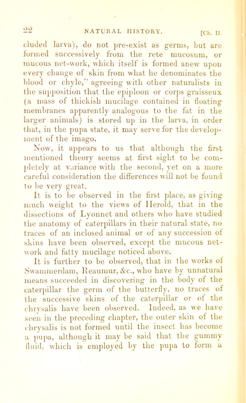 eluded larva), do not jire-exist as germs, but are iorined successively from the rete mucosum, or mucous net-work, which itself is formed anew upon every change of skin from what he denominates the blood or chyle,” agreeing with other naturalists in the sujijiosition that the epiploon or corjis graisseux (a mass of thickish mucilage contained in floating membranes apparently analogous to the fat in the larger animals) is stored up in the larva, in order that, in the pupa state, it may serve for the develop- ment of the imago. Now, it appears to us that although the first mentioned theory seems at first sight to be com- pletely at variance with the second, yet on a more careful consideration the differences will not be found to be very great. It is to be observed in the first place, as giving much weight to the views of Ilerold, that in the dissections of Lyonnet and others who have studied the anatomy of caterpillars in their natural state, no traces of an inclosed animal or of any succession of skins have been observed, except the mucous net- work and fatty mucilage noticed above. It is further to be observed, that in the works of .Swammerdam, Reaumur, &c., who have by unnatural means succeeded in discovering in the body of the caterpillar the germ of the butterfly, no traces of the successive skins of the caterpillar or of the chrysalis have been observed. Indeed, as we have seen in the preceding chajiter, the outer skin of the chrysalis is not formed until the insect has become a ])upa, although it may be said that the gummy fluid, which is employed by the jnipa to form a