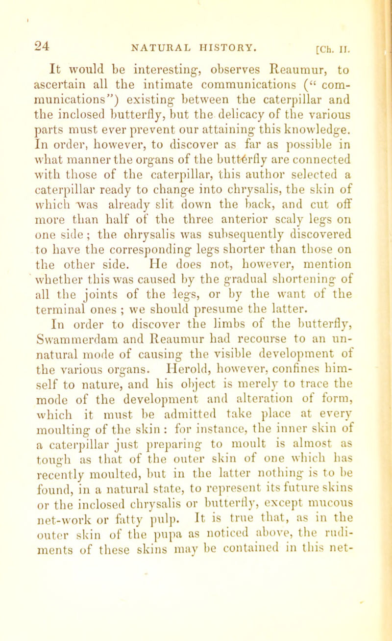 [Ch. II. It would be interesting, observes Reaumur, to ascertain all the intimate communications (“ com- munications”) existing between the caterpillar and the inclosed butterfly, but the delicacy of the various parts must ever prevent our attaining this knowledge. In order, however, to discover as far as possible in what manner the organs of the hutt-6rfly are connected with those of the caterpillar, this author selected a caterpillar ready to change into chrysalis, the skin of which Was already slit down the back, and cut off more than half of the three anterior scaly legs on one side; the chrysalis was subsequently discovered to have the corresponding legs shorter than those on the other side. He does not, however, mention whether this was caused by the gradual shortening of all the joints of the legs, or by the want of the terminal ones ; we should presume the latter. In order to discover the limbs of the butterfly, Swammerdam and Reaumur had recourse to an un- natural mode of causing the visible development of the various organs. Herold, however, confines him- self to nature, and his object is merely to trace the mode of the development and alteration of form, which it must be admitted take place at every moulting of the skin ; for instance, the inner skin of a caterpillar just preparing to moult is almost as tough as that of the outer skin of one which has recently moulted, but in the latter nothing is to be found, in a natural state, to represent its future skins or the inclosed chrysalis or butterfly, except mucous net-work or fatty pulp. It is true that, as in the outer skin of the pupa as noticed above, the rudi- ments of these skins may be contained in this net-