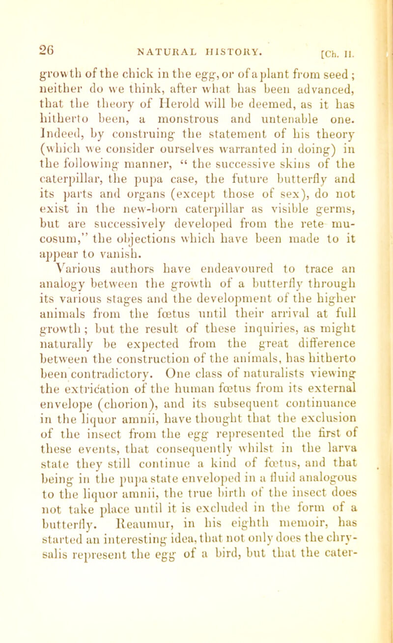 [Ch. II. growth of the chick in the egg, or of a plant from seed ; neither do we think, after what has been advanced, that the theory of Merold will be deemed, as it has hitherto been, a monstrous and untenable one. Indeed, by construing the statement of his theory (which we consider ourselves warranted in doing) in the following manner, “ the successive skins of the caterpillar, the pupa case, the future butterfly and its parts and organs (except those of sex), do not exist in the new-born caterpillar as visible germs, but are successively developed from the rete mu- cosum,” the objections which have been made to it apjrear to vanish. \'arious authors have endeavoured to trace an analogy between the growth of a butterfly through its various stages and the development of the higher animals from the foetus until their arrival at full growth ; but the result of these inquiries, as might naturally be expected from the great difference between the construction of the animals, has hitherto been contradictory. One class of naturalists viewing the extrication of the human foetus from its external envelope (chorion), and its subsequent continuance in the liquor amnii, have thought that the exclusion of the insect from the egg represented the first of these events, that consequently whilst in the larva state they still continue a kind of fmtus, and that being in the pujia state enveloped in a fluid analogous to the liquor amnii, the true birth of the insect does not take place until it is excluded in the form of a butterfly. Reaumur, in his eighth memoir, has started an interesting idea, that not only does the chry- salis represent the egg of a bird, but that the cater-