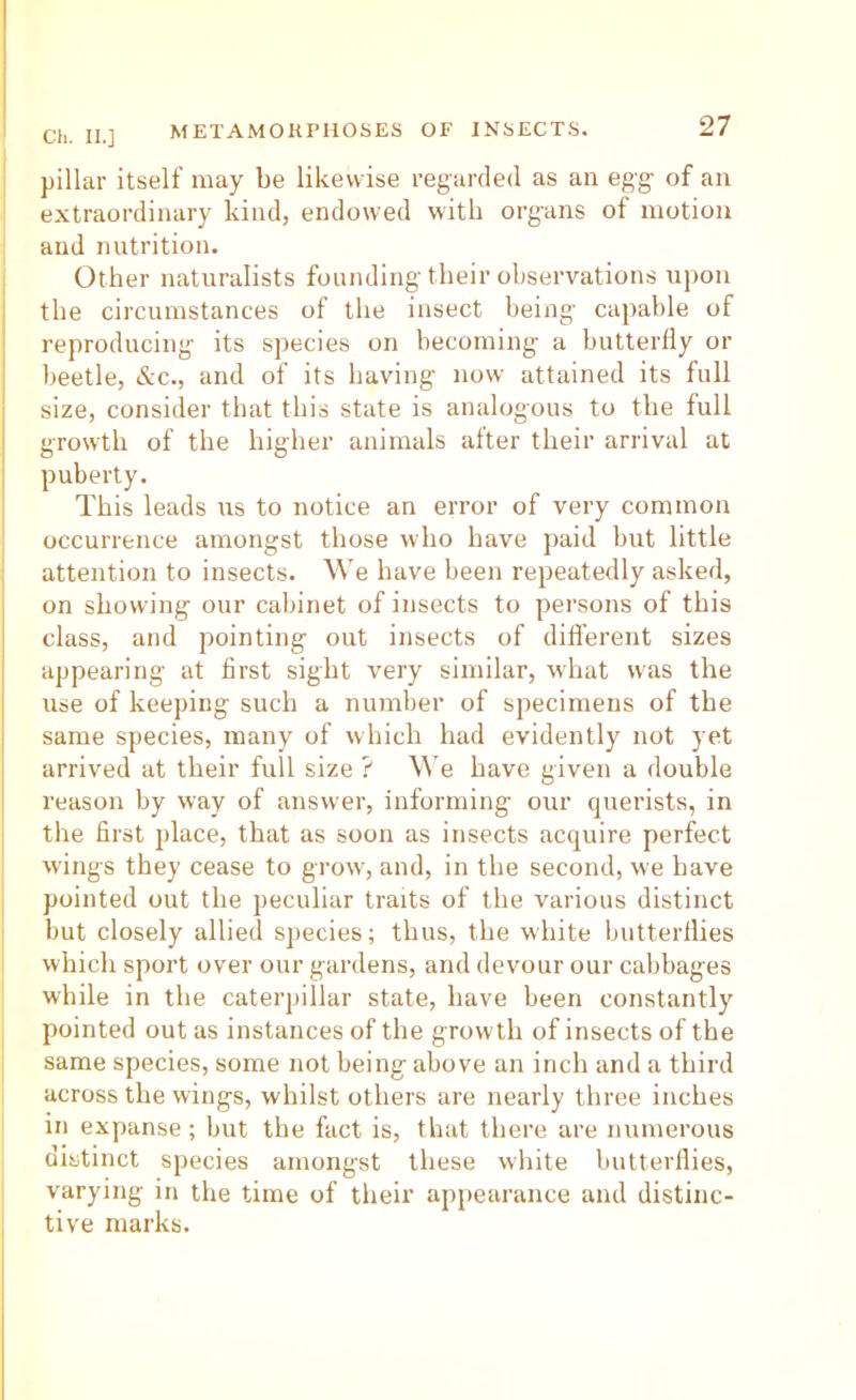pillar itself may be likewise regarded as an egg of an extraordinary kind, endowed with organs of motion and nutrition. Other naturalists founding their observations upon the circumstances of the insect being capable of reproducing its species on becoming a butterfly or beetle, &c., and of its having now attained its full size, consider that this state is analogous to the full growth of the higher animals after their arrival at puberty. This leads us to notice an error of very common occurrence amongst those who have paid hut little attention to insects. We have been repeatedly asked, on showing our cabinet of insects to persons of this class, and pointing out insects of difi'erent sizes appearing at first sight very similar, what was the use of keeping such a number of specimens of the same species, many of which had evidently not yet arrived at their full size ? We have given a double reason by way of answer, informing our cpierists, in the first place, that as soon as insects acquire perfect wings they cease to grow, and, in the second, we have pointed out the peculiar traits of the various distinct but closely allied species; thus, the white butterflies which sport over our gardens, and devour our cabbages while in the caterpillar state, have been constantly pointed out as instances of the growth of insects of the same species, some not being above an inch and a third across the wings, whilst others are nearly three inches in expanse ; but the fact is, that there are numerous distinct sjiecies amongst these white butterflies, varying in the time of their appearance and distinc- tive marks.