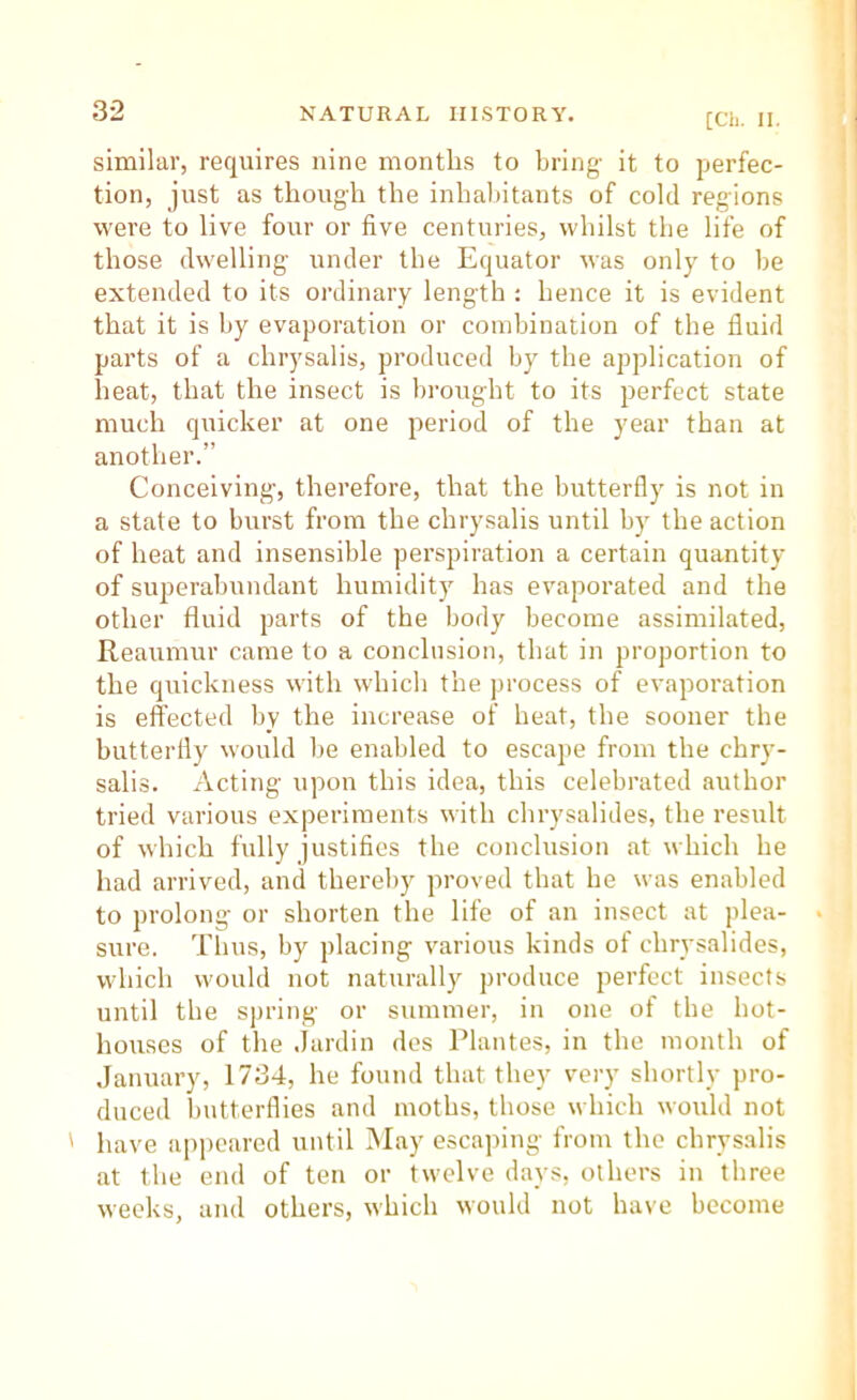 [Ch. II. similar, requires nine months to bring it to perfec- tion, just as though the inhaliitants of cold regions were to live four or five centuries, whilst the life of those dwelling under the Equator was only to be extended to its ordinary length : hence it is evident that it is by evaporation or combination of the fluid parts of a chrysalis, produced by the application of heat, that the insect is brought to its perfect state much quicker at one period of the year than at another.” Conceiving', therefore, that the butterfly is not in a state to burst from the chrysalis until by the action of heat and insensible perspiration a certain quantity of superabundant humidity has evaporated and the other fluid parts of the body become assimilated, Reaumur came to a conclusion, that in proportion to the quickness with which the process of evaporation is effected by the increase of heat, the sooner the butterfly would be enabled to escape from the chry- salis. Acting upon this idea, this celebrated author tried various experiments with chrysalides, the result of which fully justifies the conclusion at which he had arrived, and thereby proved that he was enabled to prolong or shorten the life of an insect at plea- sure. Thus, by placing various kinds of chrysalides, which would not naturally produce perfect insects until the spring or summer, in one of the hot- houses of the Jardin des Plantes, in the month of .January, 1734, he found that they vei-y shortly pro- duced butterflies and moths, those which would not ' have appeared until May escaping from the chrysalis at the end of ten or twelve days, others in three weeks, and others, which would not have become