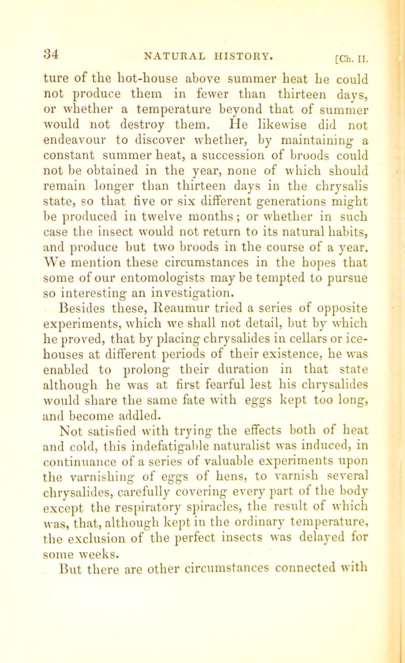 [Ch. II. ture of the hot-house above summer heat he could not produce them in fewer than thirteen days, or whether a temperature beyond that of summer would not destroy them. He likewise did not endeavour to discover whether, by maintaining a constant summer heat, a succession of broods could not be obtained in the year, none of which should remain longer than thirteen days in the chrysalis state, so that live or six different generations might be produced in twelve months; or whether in such case the insect would not return to its natural habits, and produce but two broods in the course of a year. We mention these circumstances in the hopes that some of our entomologists may be tempted to pursue so interesting an investigation. Besides these, Reaumur tried a series of opposite experiments, which we shall not detail, but by which he proved, that by placing chrysalides in cellars or ice- houses at different periods of their existence, he was enabled to prolong tbeir duration in that state although he was at first fearful lest his chrysalides would share the same fate with eggs kept too long, and become addled. Not satisfied wdth trying the effects both of heat and cold, this indefatigable naturalist was induced, in continuance of a series of valuable experiments upon the varnishing of eggs of hens, to varnish several chrysalides, carefully covering every part of the body except the respiratory spiracles, the result of which was, that, although kept in the ordinary temperature, the exclusion of the perfect insects was delayed for some weeks. But there are other circumstances connected with