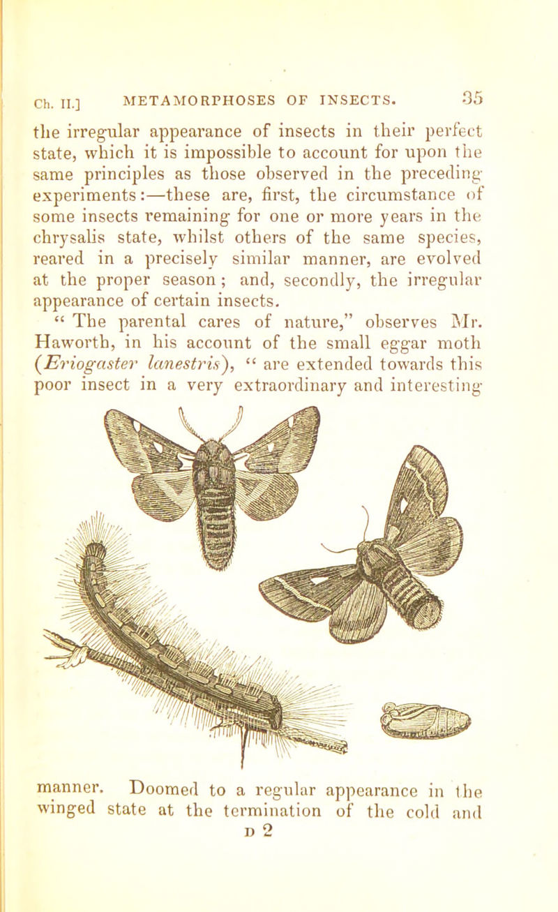 the irregular appearance of insects in their perfect state, which it is impossible to account for upon the same principles as those ohservecl in the preceding- experiments :—these are, first, the circumstance of some insects remaining for one or more years in the chrysalis state, whilst others of the same species, reared in a precisely similar manner, are evolved at the proper season; and, secondly, the irregular appearance of certain insects. “ The parental cares of nature,” observes Mr. Haworth, in his account of the small eggar moth {Eriogaster lanestrid), “ are extended towards this poor insect in a very extraordinary and interesting manner. Doomed to a regular appearance in the winged state at the termination of the cold and D 2