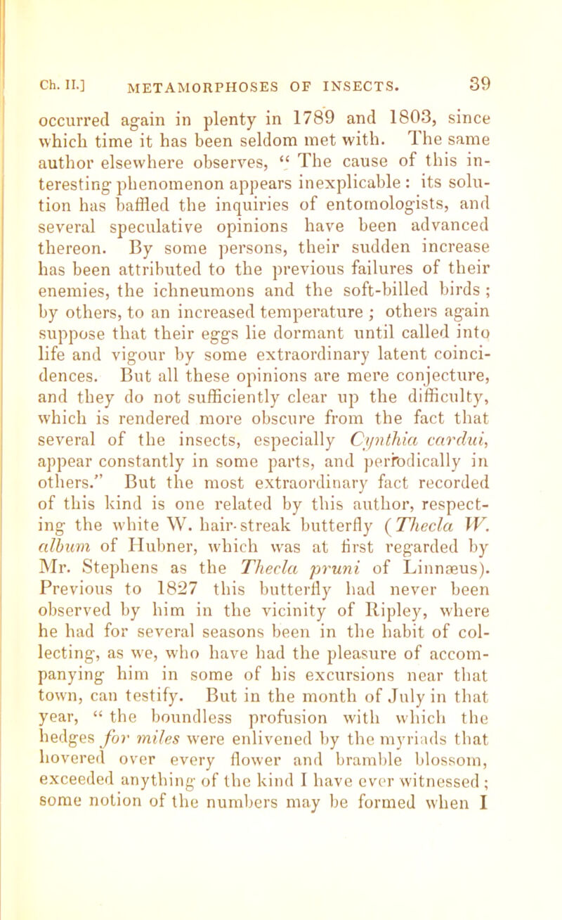 occurred again in plenty in 1789 and 1803, since which time it has been seldom met with. Ihe same author elsewhere observes, “ The cause of this in- teresting phenomenon appears inexplicable: its solu- tion has baffled the inquiries of entomologists, and several speculative opinions have been advanced thereon. By some persons, their sudden increase has been attributed to the previous failures of their enemies, the ichneumons and the soft-billed birds ; by others, to an increased temperature ; others again suppose that their eggs lie dormant until called into life and vigour by some extraordinary latent coinci- dences. But all these opinions are mere conjecture, and they do not sufficiently clear up the difficulty, which is rendered more obscure from the fact that several of the insects, especially Cynthia carcliii, appear constantly in some parts, and peiTodically in others.” But the most extraordinary fact recorded of this kind is one related by this author, respect- ing the white W. hair-streak butterfly {Theda W. album of Hubner, which was at first regarded by Mr. Stephens as the Theda pruni of Linnaeus). Previous to 1827 this butterfly had never been observed by him in the vicinity of Ripley, where he had for several seasons been in the habit of col- lecting, as we, who have had the pleasure of accom- panying him in some of his excursions near that town, can testify. But in the month of July in that year, “ the boundless profusion with which the hedges for mites were enlivened by the myriads that hovered over every flower and bramlile blossom, exceeded anything of the kind I have ever witnessed ; some notion of the numbers may be formed when I