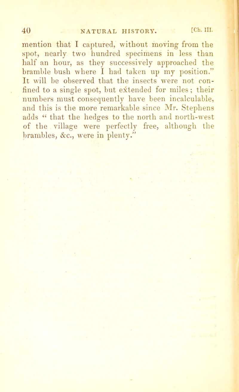 mention that I captured, without moving from the spot, nearly two hundred specimens in less than half an hour, as they successively approached the hramlde bush where I had taken up my position.” It will be observed that the insects were not con- fined to a single spot, but extended for miles; their numbers must consequently have been incalculable, and this is the more remarkable since Mr. Stephens adds “ that the hedges to the north and north-west of the village were perfectly free, although the brambles, &c., were in plenty.”