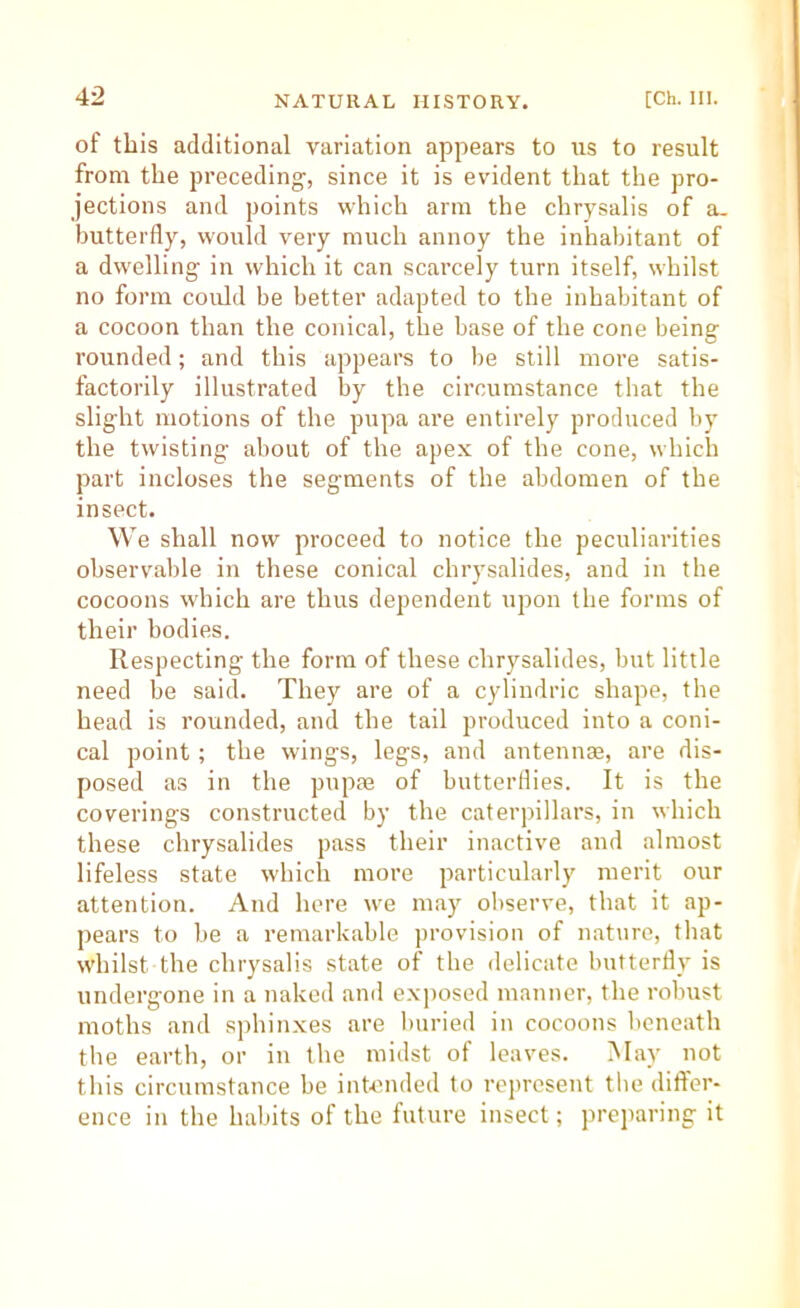 of this additional variation appears to ns to result from the preceding, since it is evident that the pro- jections and points which arm the chrysalis of a. butterfly, would very much annoy the inhabitant of a dwelling in which it can scarcely turn itself, whilst no form could be better adapted to the inhabitant of a cocoon than the conical, the base of the cone being rounded; and this appears to be still more satis- factorily illustrated by the circumstance that the slight motions of the pupa are entirely produced by the twisting about of the apex of the cone, which part incloses the segments of the abdomen of the insect. We shall now proceed to notice the peculiarities observable in these conical chrysalides, and in the cocoons which are thus dependent upon the forms of their bodies. Respecting the form of these chrysalides, but little need be said. They are of a cylindric shape, the head is rounded, and the tail produced into a coni- cal point; the wings, legs, and antennae, are dis- posed as in the pnpae of butterdies. It is the coverings constructed by the caterpillars, in which these chrysalides pass their inactive and almost lifeless state which more particularly merit our attention. And here we may observe, that it ap- pears to be a remarkable provision of nature, that whilst the chrysalis state of the delicate butterfly is undergone in a naked and exposed manner, the robust moths and sphinxes are buried in cocoons beneath the earth, or in the midst of leaves. May not this circumstance be intended to represent the differ- ence in the habits of the future insect; preparing it