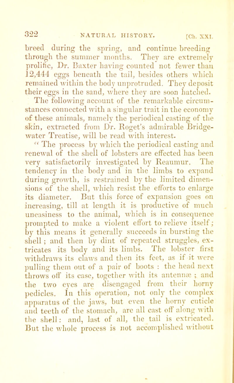 [Ch. XXI. breed during the spring, and continue breeding through the summer months. They are extremely prolific, Dr. Baxter having counted not fewer than 12,444 eggs beneath the tail, besides others which remained within the body unprotruded. They deposit their eggs in the sand, where they are soon hatched. The following account of the remarkable circum- stances connected Avith a singular trait in the economy of these animals, namelv the periodical casting of the skin, extracted from Dr. Roiiet’s admirable Brid2;e- Avater Treatise, Avill be read Avith interest. “ The process by Avhich the periodical casting and rcncAval of the shell of lobsters are effected has been very satisfactorily investigated by Reaumur. The tendency in the body and in the limbs to expand during groAvth, is restrained by the limited dimen- sions of the shell, Avhich resist the efforts to enlarge its diameter. But this force of expansion goes on increasing, till at length it is productive of much uneasiness to the animal, Avhich is in consequence prompted to make a violent effort to relieve itself; by this means it generally succeeds in bursting the shell ; and then by dint of repeated struggles, ex- tricates its body and its limbs. The lobster first AvithdraAA'S its claAvs and then its feet, as if it Avere pulling tiicm out of a ]>air of boots : the head next throAvs off its case, together Aiitli its antcniue ; and the two eyes arc disengaged from tlieir horny pedicles. In this operation, not only the complex apjiaratus of tlie jaAA'.s, but even the horny cuticle ami teeth of the .stomach, arc all cast off along AA'ith the shell; and, last of all, the tail is extricated. But the AA'hole j'rocess is not accomplished Avithout