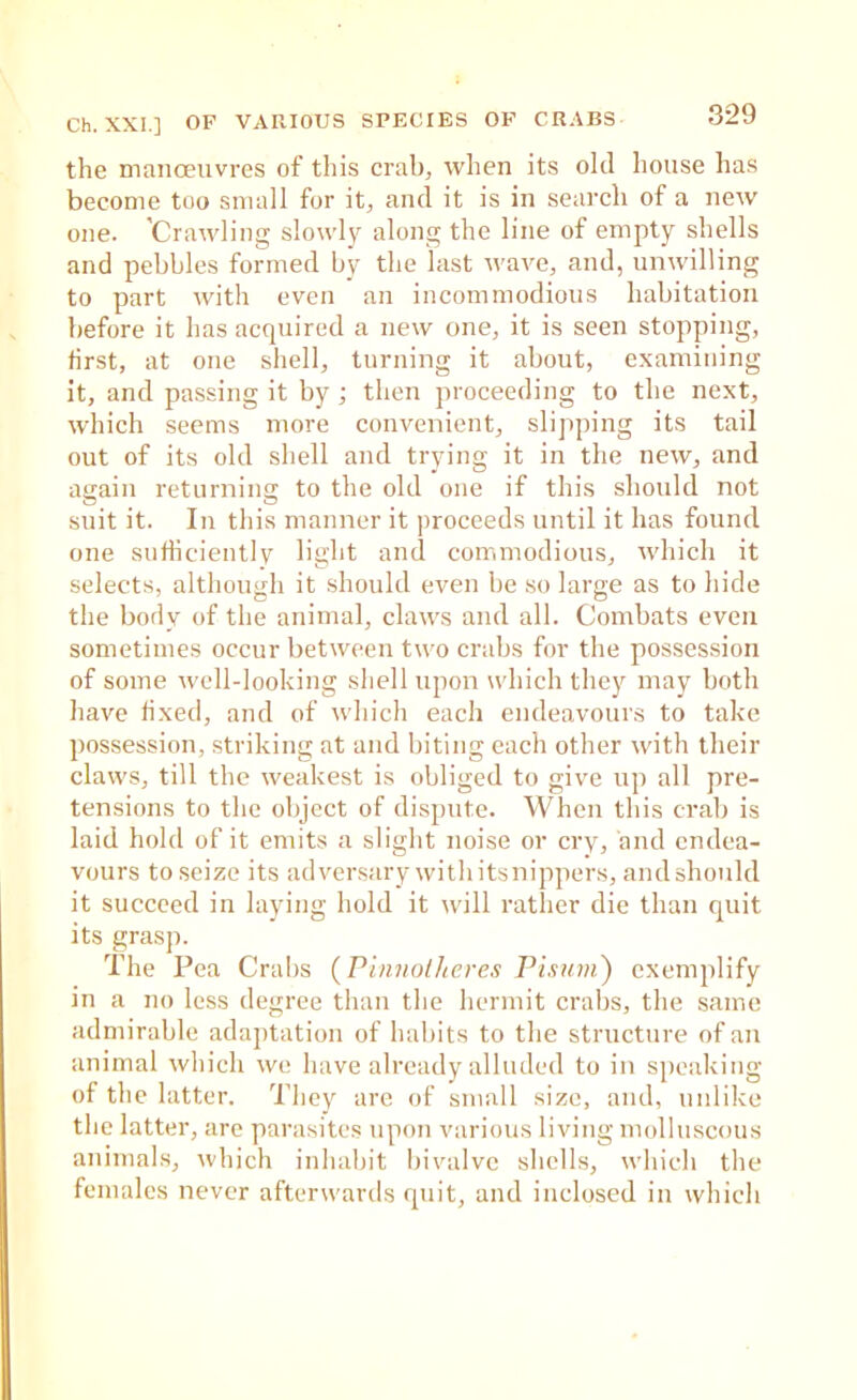 the manceuvres of this crab, when its old house has become too small for it, and it is in search of a new one. 'Crawling slowly along the line of empty shells and pebbles formed by the last wave, and, unwilling to part with even an incommodious habitation before it has acquired a new one, it is seen stopping, first, at one shell, turning it about, examining it, and passing it by; then proceeding to the next, which seems more convenient, slipping its tail out of its old shell and trying it in the new, and again returning to the old one if this should not suit it. In this manner it proceeds until it has found one sufhciently light and commodious, which it selects, although it should even be so large as to hide the body of the animal, claws and all. Combats even sometimes occur between two crabs for the possession of some well-looking shell upon which thejf may both have fixed, and of wdiich each endeavours to take possession, striking at and biting each other with their claws, till the weakest is obliged to give up all pre- tensions to the object of dispute. When this crab is laid hold of it emits a slight noise or cry, and endea- vours to seize its adversary withitsnippers, andshould it succeed in laying hold it will rather die than cjuit its grasp. The Pea Cralis (Pinnolheres Pisuni) exemplify in a no less degree than the hermit crabs, the same admirable adaptation of habits to the structure of an animal which we have already alluded to in speaking of the latter. They are of small size, and, unlike the latter, are parasites upon various living molluscous aiumals, which inhabit bivalve shells, which the females never afterwards quit, and inclosed in which