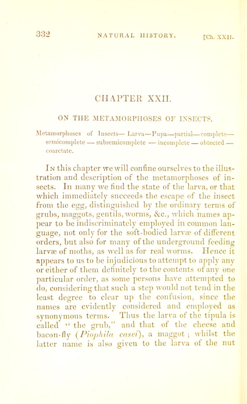 [Ch. XXII. CHAPTER XXII. ON THE METAMORPHOSES OF INSECT.^. Metaiiiorplioscs of Insects— Larva—Pupa—partial—roniplete— scmicompletc — subsemicomplete — incomplete — obtected — coarctatc. In this chapter we will confine ourselves to the illus- tration and description of the metamorphoses of in- sects. In many we find the state of the larva, or that which immediately succeeds the escape of the insect from the egg, distinguislied by the ordinary terms of grubs, maggots, gentils, worms, See., which names ap- jiear to be indiscriminately employed in common lan- guage, not only for the soft-bodied larvm of different orders, but also for many of the underground feeding larvae of moths, as well as for real worms. Hence it appears to us to be injudicious to attempt to ajiply any or either of them definitely to the contents of any one particular order, as some persons have attempted to do, considering that such a step would not tend in the least degree to clear up the confusion, since the names arc evidently considered and employed as synonymous terms. Tims the larva of the tipula is called “ the grub,” and that of the cheese and bacon-fly (Pinphila casci), a maggot; whilst the latter name is also given to the larva of the nut