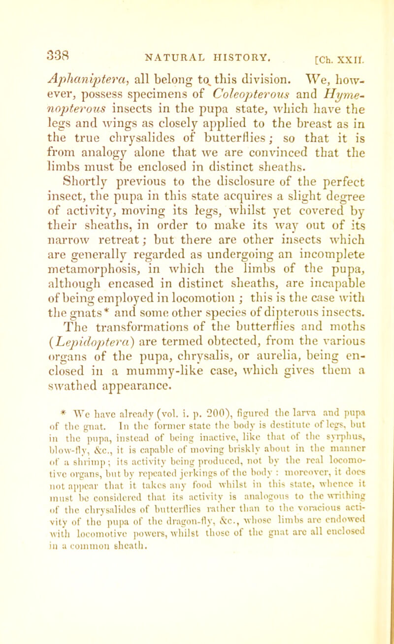 [Ch. XXII, Aphanijitera, all belong to„ this division. We, how- ever, possess specimens of Coleopterous and Hyme- nopterous insects in the pupa state, which have the legs and wings as closely applied to the breast as in the true chrysalides of butterflies; so that it is from analogy alone that we are convinced that the limbs must be enclosed in distinct sheaths. Shortly previous to the disclosure of the perfect insect, the pupa in this state acquires a slight degree of activity, moving its legs, whilst yet covered by their sheaths, in order to mate its way out of its narrow retreat; but there are other insects which are generally regarded as undergoing an incomplete metamorphosis, in which the limbs of the pupa, although encased in distinct sheaths, are incapable of being employed in locomotion ; this is the case with the gnats* and some other species of dipterous insects. The transformations of the butterflies and moths {Lepidoptera) are termed obtected, from the various organs of the pupa, chrysalis, or aurelia, being en- closed in a mummy-like case, which gives them a swathed appearance. * tVc have already (vol i. )). 200), figured the larva .and pupa of the gnat. In the former state the body is destitute of legs, but in the pnpa, instead of being inactive, like that of the syqdius, blow-lly, &c., it is c.apablc of moving briskly about in tbe manner of a shrimp; its activity being produced, not by the real locomo- tive organs, Init by repeated jerkings of tbe body : moreover, it docs not apjiear tliat it takes any food whilst in tins state, whence it must be considered tliat its activity is analogous to tbe wTithing of tbe chrysalides of buttcrllics ratlier than to the voracious acti- vity of tho pupa of tlic dr.agon-fiy, e'en., whose limbs arc endowed with locomotive ])owcrs, whilst those of the gnat arc all enclosed in a common sheath.