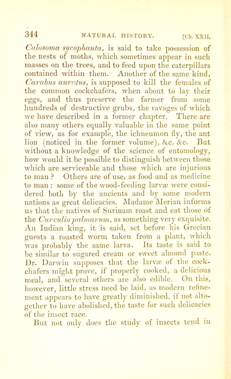 [Ch. XXIL Calosoma syr.ophanta, is said to take possession of the nests of moths, which sometimes appear in such masses on the trees, and to feed upon the caterpillars contained within them. Another of the same kind, Carubics auratus, is supposed to kill the females of the common cockchafers, when about to lay their eggs, and thus preserve the farmer from some liundreds of destructive grubs, the ravages of which we have described in a former chapter. There are also many others equally valuable in the same point of view, as for example, the ichneumon fly, the ant lion (noticed in the former volume), &c. Sec. But without a knowledge of the science of entomology, how would it be possible to distinguish between those which are serviceable and those which are injurious to man Others are of use, as food and as medicine to man : some of the wood-feeding larvae were consi- dered both by the ancients and by some modern nations as great delicacies. INIadame Alerian informs us tliat tbe natives of Surinam roast and eat those of the Cur culio palmar urn, as something very exquisite. An Indian king, it is said, set before his Grecian guests a roasted worm taken from a plant, which was probably the same larva. Its taste is said to be similar to sugared cream or sweet almond paste. Dr. Darwin supposes that tlie larvie of the cock- chafers might prove, if properly cooked, a delicious meal, and several others are also edible. On this, however, little stress need be laid, as modern reflne- ment appears to have greatly diminished, if not alto- gether to have abolished, the taste for such delicacies of the insect race. But not only does the study of insects tend in