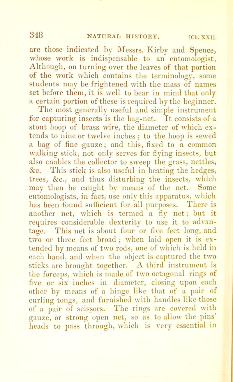 are those indicated by iVIessrs. Kirby and Spence, whose work is indispensable to an entomologist. Although, on turning over the leaves of that portion of the work which contains the terminology, some students may be frightened with the mass of names set before them, it is well to bear in mind that only a certain portion of these is required by the beginner. The most generally useful and simple instrument for capturing insects is the bag-net. It consists of a stout hoop of brass wire, the diameter of which ex- tends to nine or twelve inches ; to the hoop is sewed a bag of fine gauze; and this, fixed to a common walking stick, not only serves for Hying insects, but also enables the collector to sweep the grass, nettles, &c. This stick is also useful in beating the hedges, trees, &c., and thus disturbing the insects, which may then be caught by means of the net. Some entomologists, in fact, use only this apparatus, which has been found sufficient for all purposes. There is another net, which is termed a Hy net; but it requires considerable dexterity to use it to advan- tage. This net is about four or five feet long, and two or three feet broad; when laid open it is ex- tended by means of two rods, one of which is held in each hand, and when the object is captured the two sticks arc brought together. A third instrument is the force])s, vdiich is made of two octagonal rings of five or six inches in diameter, closing upon each other by means of a hinge like that of a pair of curling tongs, and furnished with handles like those of a pair of scissors. Tlic rings arc covered with gauze, or strong ojien net, so as to allow the pins’ heads to pass through, which is very essential in