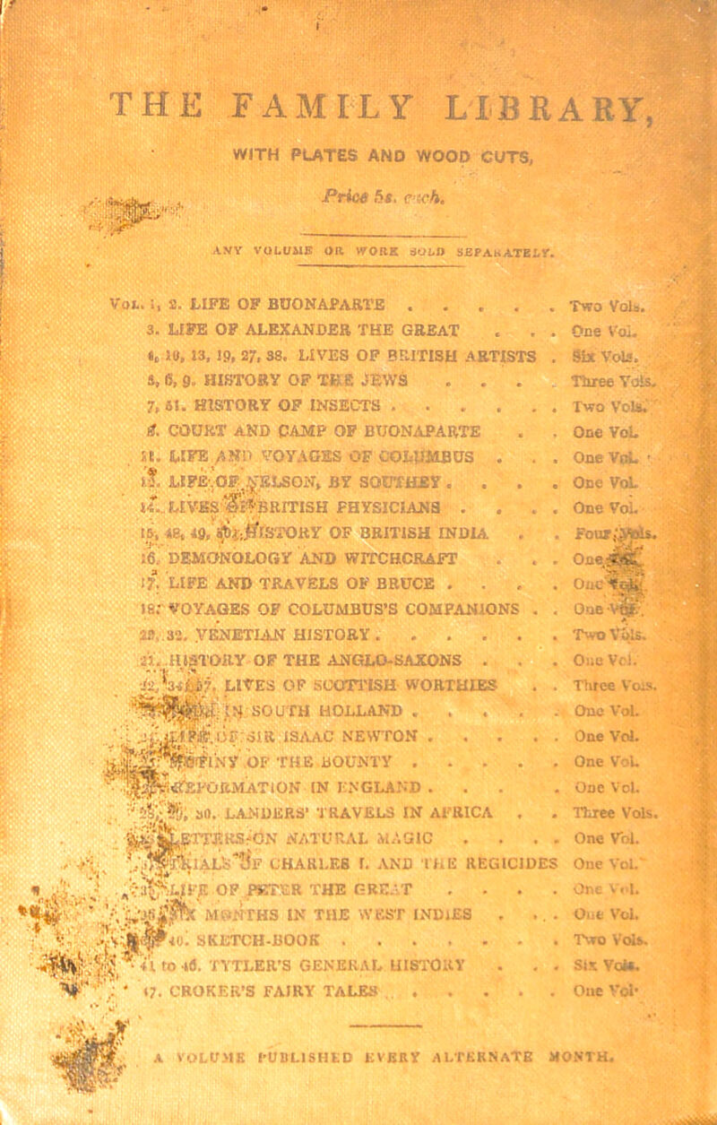 THE FAMILY LTBRARY^I WITH PLATES AND WOOD CUTS, Prio6 5*. C’tcfi, AWY VOLUME OR WORK SOL» SEPAkATELY. ./■y; Vot.!, 53. tIFE OP BUONAPARTE .... 3. LIFE OP ALEXANDER THE GREAT Ic l«, J3, IP, 27, 38. LIVES OP BRITISH ARTISTS S, 6, p. HI.STORY OF TBS JEWS . . . 7, 61. HISTORY OP INSECTS g. COURT AND CAMP OP BUONAPARTE a. LIFE/6ND VOYAOES OF COLUMBUS . . I?. LIFE; ■OF^.pLSON, BY SOUTHEY . . . I4l..L£VasCi^'BRITISH PHYSICIANS . li, iBt IP, ^i;jl?rsTORy of British india . I6^ DEMONOLOGY AND WITCHCRAFT I?. LIFE AND TRAVELS OF BRUCE .... 18;'VOYAGES OF COLUMBUS’S COMPANIONS . , 2», 32, .VENETIAN HISTORY •a. msTOiiy OF the anglo-sakons . LIVES OF SCOIT'ISH WORTHIES . . SOUTH HOLLAND l .j|jjiWif..lJrF;SIR.ISjVAC NEWTON .OF TH E DOUNTY ^itf^PORMATlON IN ENGLAND ... ’ ao. LANDERS’ TRAVELS IN AFRICA , ^fTTEKS^GN NATURAL MAGIC .... ■^‘iALS'JJf CHARLES I. AND IHE REGICIDES Two Vola. Doe V'oi. Six Vols. ; Tliree Yols, , Two Voto.';'' One VoL OneVM. ' One ViA. One VoL ■ Four.‘.M^ One/f-C One 0.ne\^ •■?a^|LJFF. OF THE GRE.VT Mf’-’^HS IN THE WEST INDIES ; ' 17. CHOKER’S FAIRY TALES •to. SKETCH-BOOK .... ♦i to .Ifl. TYTLER'S GENERAL UISl'ORV A VOLVMK PUBLISHED EVKUV ALTERNATE MONTH,