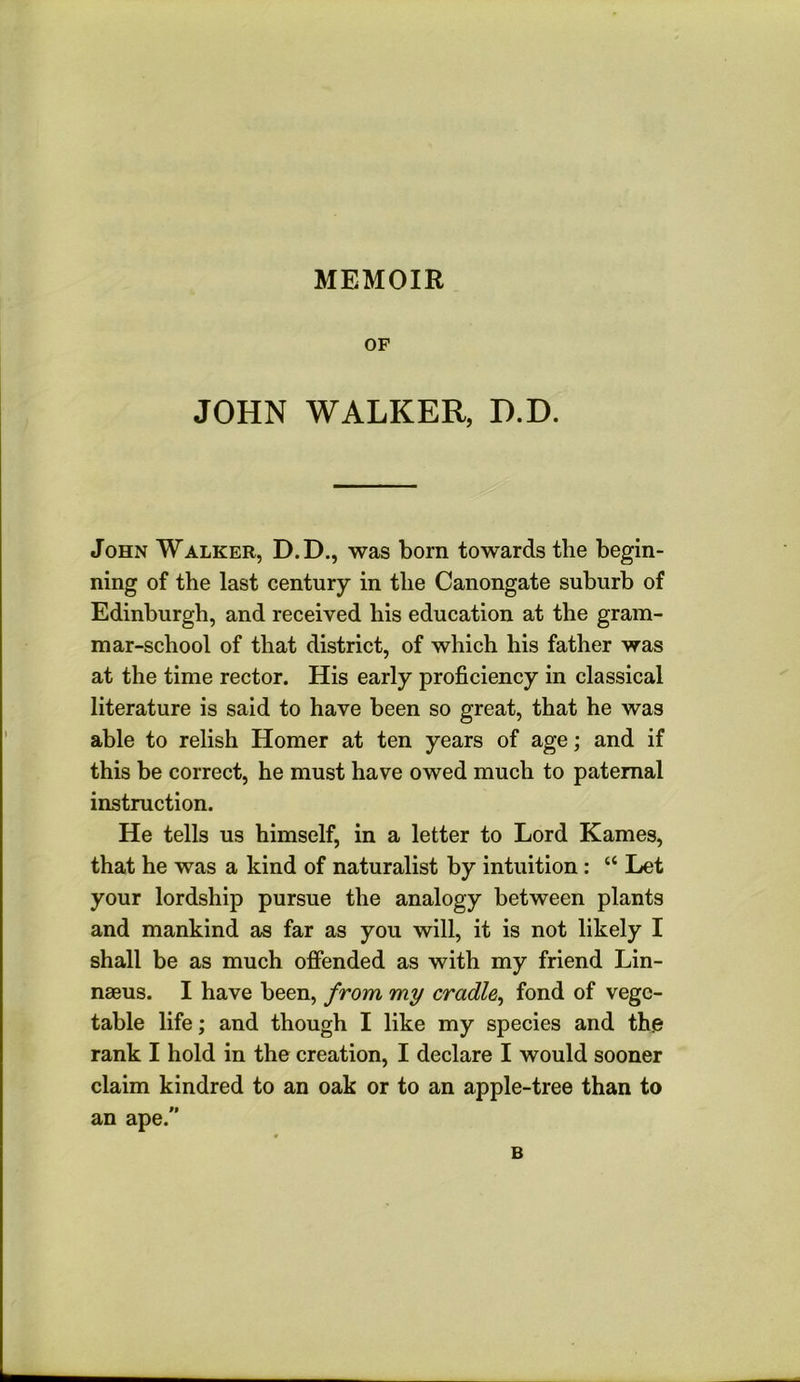 MEMOIR OF JOHN WALKER, D.D. John Walker, D.D., was born towards the begin- ning of the last century in the Canongate suburb of Edinburgh, and received his education at the gram- mar-school of that district, of which his father was at the time rector. His early proficiency in classical literature is said to have been so great, that he was able to relish Homer at ten years of age; and if this be correct, he must have owed much to paternal instruction. He tells us himself, in a letter to Lord Karnes, that he was a kind of naturalist by intuition : “ Let your lordship pursue the analogy between plants and mankind as far as you will, it is not likely I shall be as much offended as with my friend Lin- naeus. I have been, from my cradle^ fond of vege- table life; and though I like my species and th.e rank I hold in the creation, I declare I would sooner claim kindred to an oak or to an apple-tree than to an ape. B