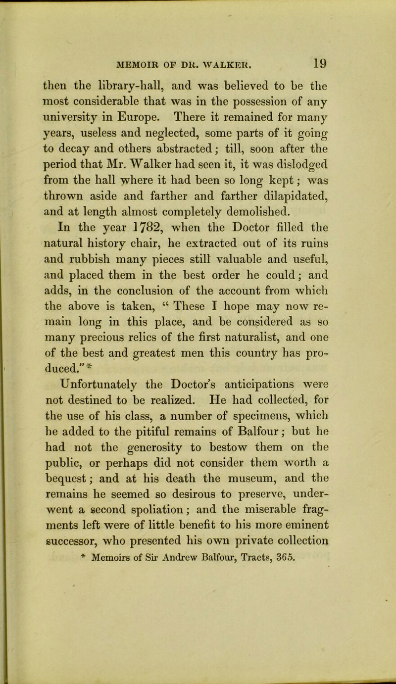 then the library-hall, and was believed to be the most considerable that was in the possession of any university in Europe. There it remained for many years, useless and neglected, some parts of it going to decay and others abstracted; till, soon after the period that Mr. Walker had seen it, it was dislodged from the hall where it had been so long kept; was thrown aside and farther and farther dilapidated, and at length almost completely demolished. In the year 17B2, when the Doctor filled the natural history chair, he extracted out of its ruins and rubbish many pieces still valuable and useful, and placed them in the best order he could; and adds, in the conclusion of the account from which the above is taken, “ These I hope may now re- main long in this place, and be considered as so many precious relics of the first naturalist, and one of the best and greatest men this country has pro- duced.” * Unfortunately the Doctor’s anticipations were not destined to be realized. He had collected, for the use of his class, a number of specimens, which he added to the pitiful remains of Balfour; but he had not the generosity to bestow them on the public, or perhaps did not consider them worth a bequest; and at his death the museum, and the remains he seemed so desirous to preserve, under- went a second spoliation; and the miserable frag- ments left were of little benefit to his more eminent successor, who presented his own private collection * Memoirs of Sir Andrew Balfour, Tracts, 365.