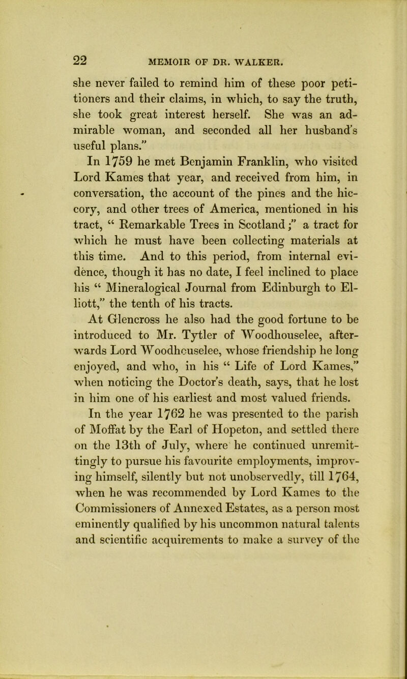 she never failed to remind him of these poor peti- tioners and their claims, in which, to say the truth, she took great interest herself. She was an ad- mirable woman, and seconded all her husband’s useful plans.” In 1759 he met Benjamin Franklin, who visited Lord Karnes that year, and received from him, in conversation, the account of the pines and the hic- cory, and other trees of America, mentioned in his tract, “ Remarkable Trees in Scotlanda tract for which he must have been collecting materials at this time. And to this period, from internal evi- dence, though it has no date, I feel inclined to place his “ Mineralogical Journal from Edinburgh to El- liott,” the tenth of his tracts. At Glencross he also had the good fortune to be introduced to Mr. Tytler of Woodhouselee, after- wards Lord VVoodhcuselee, whose friendship he long enjoyed, and who, in his “ Life of Lord Karnes,” when noticing the Doctor’s death, says, that he lost in him one of his earliest and most valued friends. In the year 1762 he was presented to the parish of Moffat by the Earl of Hopeton, and settled there on the 13th of July, where he continued unremit- tingly to pursue his favourite employments, improv- ing himself, silently but not unobservedly, till 1764, when he was recommended by Lord Karnes to the Commissioners of Annexed Estates, as a person most eminently qualified by his uncommon natural talents and scientific acquirements to make a survey of the