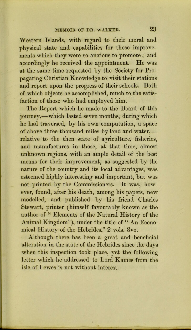 Western Islands, with regard to their moral and physical state and capabilities for those improve- ments which they were so anxious to promote; and accordingly he received the appointment. He was at the same time requested by the Society for Pro- pagating Christian Knowledge to visit their stations and report upon the progress of their schools. Both of which objects he accomplished, much to the satis- faction of those who had employed him. The Report which he made to the Board of this journey,—which lasted seven months, during which he had traversed, by his own computation, a space of above three thousand miles by land and water,— relative to the then state of agriculture, fisheries, and manufactures in those, at that time, almost unknown regions, with an ample detail of the best means for their improvement, as suggested by the nature of the country and its local advantages, was esteemed highly interesting and important, but was not printed by the Commissioners. It was, how- ever, found, after his death, among his papers, new modelled, and published by his friend Charles Stewart, printer (himself favourably known as the author of “ Elements of the Natural History of the Animal Kingdom”), under the title of “ An Econo- mical History of the Hebrides,” 2 vols. 8vo. Although there has been a great and beneficial alteration in the state of the Hebrides since the days when this inspection took place, yet the following letter which he addressed to Lord Karnes from the isle of Lewes is not without interest.