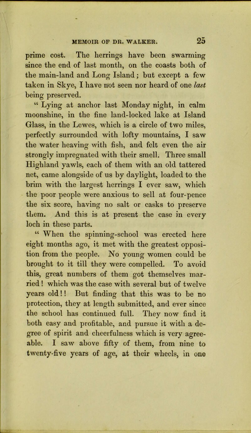 prime cost. The herrings have been swarming since the end of last month, on the coasts both of the main-land and Long Island; but except a few taken in Skye, I have not seen nor heard of one last being preserved. “ Lying at anchor last Monday night, in calm moonshine, in the fine land-locked lake at Island Glass, in the Lewes, which is a circle of two miles, perfectly surrounded with lofty mountains, I saw the water heaving with fish, and felt even the air strongly impregnated with their smell. Three small Highland yawls, each of them with an old tattered net, came alongside of us by daylight, loaded to the brim with the largest herrings I ever saw, which the poor people were anxious to sell at four-pence the six score, having no salt or casks to preserve them. And this is at present the case in every loch in these parts. “ When the spinning-school was erected here eight months ago, it met with the greatest opposi- tion from the people. No young women could be brought to it till they were compelled. To avoid this, great numbers of them got themselves mar- ried ! which was the case with several but of twelve years old!! But finding that this was to be no protection, they at length submitted, and ever since the school has continued full. They now find it both easy and profitable, and pursue it with a de- gree of spirit and cheerfulness which is very agree- able. I saw above fifty of them, from nine to twenty-five years of age, at their wheels, in one
