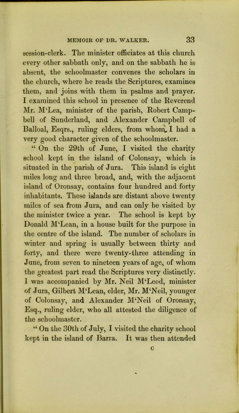 session-clerk. The minister officiates at this church every other sabbath only, and on the sabbath he is absent, the schoolmaster convenes the scholars in the church, where he reads the Scriptures, examines them, and joins with them in psalms and prayer. I examined this school in presence of the Reverend Mr. M‘Lea, minister of the parish, Robert Camp- bell of Sunderland, and Alexander Campbell of Balloal, Esqrs., ruling elders, from whomul had a very good character given of the schoolmaster. “ On the 29th of June, I visited the charity school kept in the island of Colonsay, which is situated in the parish of Jura. This island is eight miles long and three broad, and, with the adjacent island of Oronsay, contains four hundred and forty inhabitants. These islands are distant above twenty miles of sea from Jura, and can only be visited by the minister twice a year. The school is kept by Donald M‘Lean, in a house built for the purpose in the centre of the island. The number of scholars in winter and spring is usually between thirty and forty, and there were twenty-three attending in June, from seven to nineteen years of age, of whom the greatest part read the Scriptures very distinctly. I was accompanied by Mr. Neil M‘Leod, minister of Jura, Gilbert M‘Lean, elder, Mr. M‘Neil, younger of Colonsay, and Alexander M‘Neil of Oronsay, Esq., ruling elder, who all attested the diligence of the schoolmaster. On the 30th of July, I visited the charity school kept in the island of Barra. It was then attended c