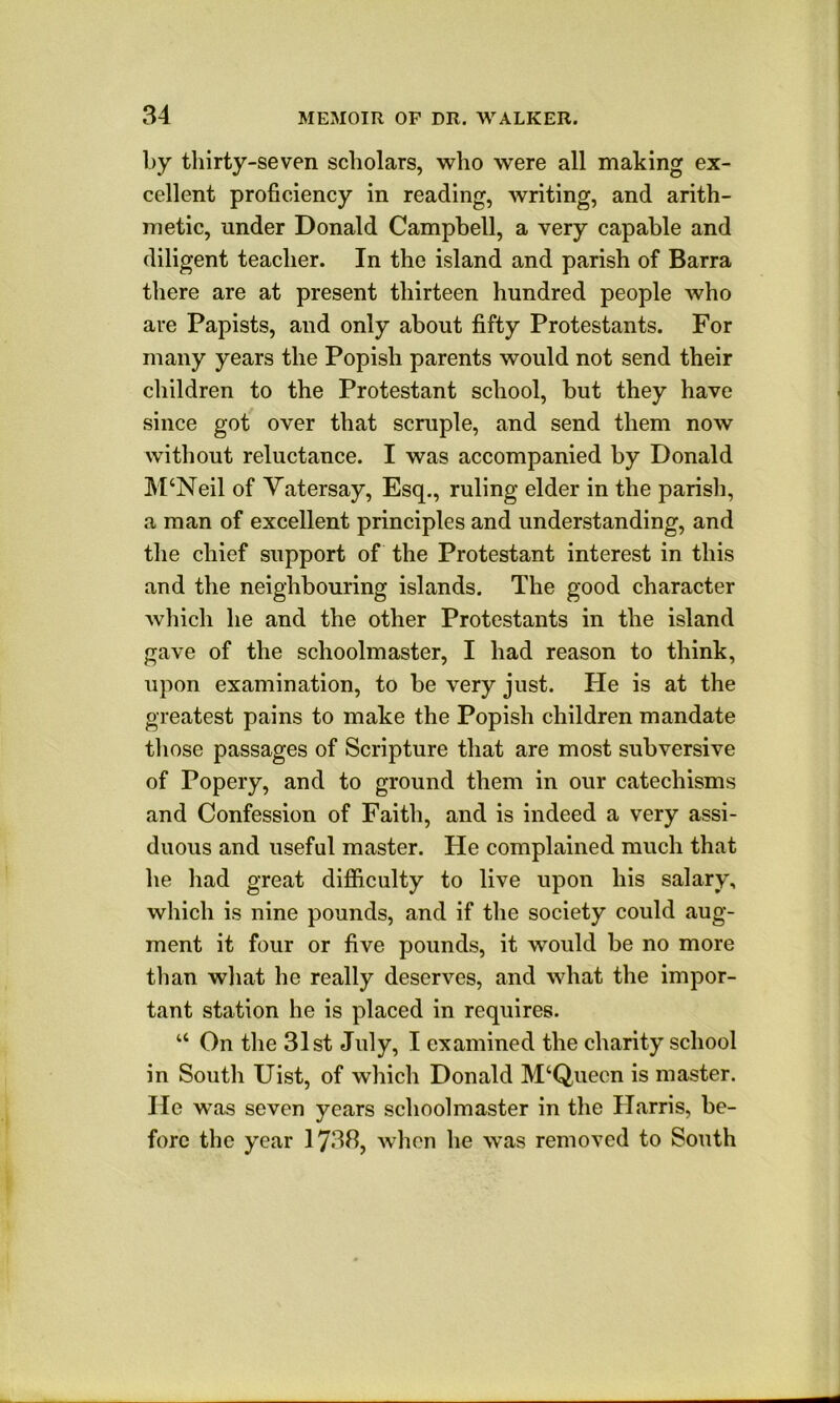 by thirty-seven scholars, who were all making ex- cellent proficiency in reading, Avriting, and arith- metic, under Donald Campbell, a very capable and diligent teacher. In the island and parish of Barra there are at present thirteen hundred people who are Papists, and only about fifty Protestants. For many years the Popish parents would not send their children to the Protestant school, but they have since got over that scruple, and send them now without reluctance. I was accompanied by Donald M‘Neil of Yatersay, Esq., ruling elder in the parish, a man of excellent principles and understanding, and the chief support of the Protestant interest in this and the neighbouring islands. The good character Avhich he and the other Protestants in the island gave of the schoolmaster, I had reason to think, upon examination, to be very just. He is at the greatest pains to make the Popish children mandate those passages of Scripture that are most subversive of Popery, and to ground them in our catechisms and Confession of Faith, and is indeed a very assi- duous and useful master. He complained much that he had great difficulty to live upon his salary, which is nine pounds, and if the society could aug- ment it four or five pounds, it would be no more than what he really deserves, and what the impor- tant station he is placed in requires. “ On the 31st July, I examined the charity school in South Uist, of which Donald M‘Queen is master. He was seven years schoolmaster in the Harris, be- fore the year 1738, when he was removed to South