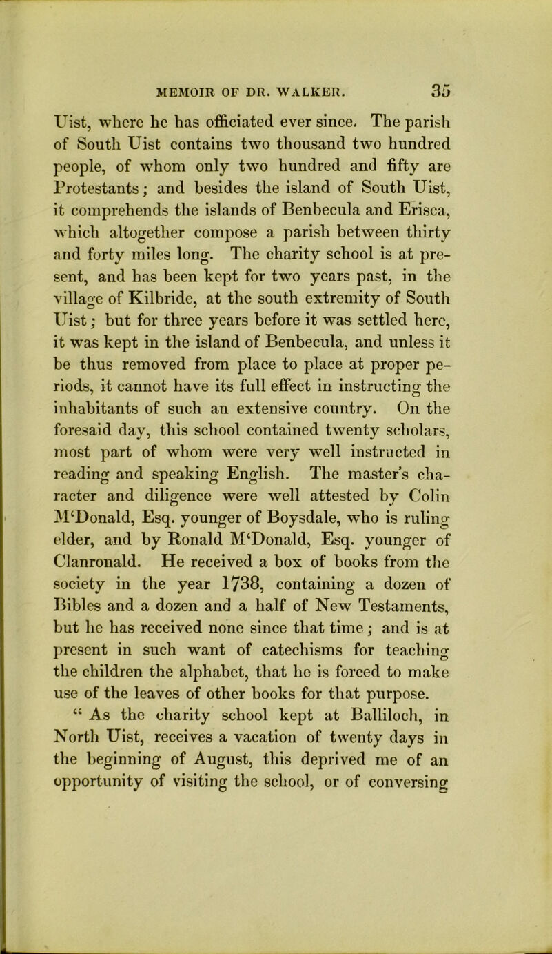 Uist, where he has officiated ever since. The parish of South Uist contains two thousand two hundred people, of whom only two hundred and fifty are Protestants; and besides the island of South Uist, it comprehends the islands of Benbecula and Erisca, which altogether compose a parish between thirty and forty miles long. The charity school is at pre- sent, and has been kept for two years past, in the village of Kilbride, at the south extremity of South Uist; but for three years before it was settled here, it was kept in the island of Benbecula, and unless it be thus removed from place to place at proper pe- riods, it cannot have its full effect in instructing tlie inhabitants of such an extensive country. On the foresaid day, this school contained twenty scholars, most part of whom were very well instructed in reading and speaking English. The masters cha- racter and diligence were well attested by Colin M‘Donald, Esq. younger of Boysdale, who is ruling elder, and by Ronald M‘Donald, Esq. younger of Clanronald. He received a box of books from the society in the year 1738, containing a dozen of Bibles and a dozen and a half of New Testaments, but he has received none since that time; and is at j)resent in such want of catechisms for teaching the children the alphabet, that he is forced to make use of the leaves of other books for that purpose. “ As the charity school kept at Balliloch, in North Uist, receives a vacation of twenty days in the beginning of August, this deprived me of an opportunity of visiting the school, or of conversing