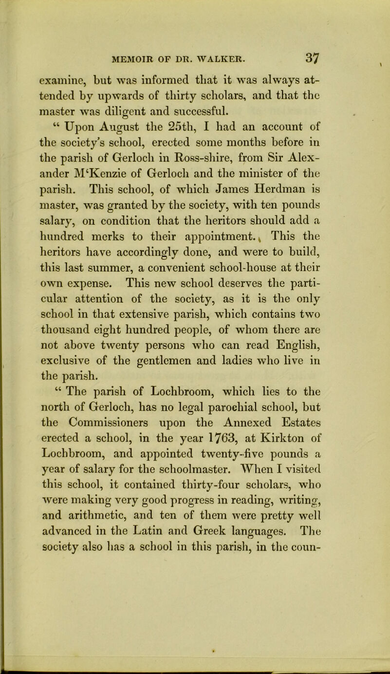 examine, but was informed that it was always at- tended by upwards of thirty scholars, and that the master was diligent and successful. “ Upon August the 25th, I had an account of the society’s school, erected some months before in the parish of Gerloch in Ross-shire, from Sir Alex- ander M‘Kenzie of Gerloch and the minister of the parish. This school, of which James Herdman is master, was granted by the society, with ten pounds salary, on condition that the heritors should add a hundred merks to their appointment.^ This the heritors have accordingly done, and were to build, this last summer, a convenient school-house at their own expense. This new school deserves the parti- cular attention of the society, as it is the only school in that extensive parish, which contains two thousand eight hundred people, of whom there are not above twenty persons who can read English, exclusive of the gentlemen and ladies who live in the parish. “ The parish of Lochbroom, which lies to the north of Gerloch, has no legal parochial school, but the Commissioners upon the Annexed Estates erected a school, in the year 1763, at Kirkton of Lochbroom, and appointed twenty-five pounds a year of salary for the schoolmaster. When I visited this school, it contained thirty-four scholars, who were making very good progress in reading, writing, and arithmetic, and ten of them were pretty well advanced in the Latin and Greek languages. Tlie society also has a school in this parish, in the conn-