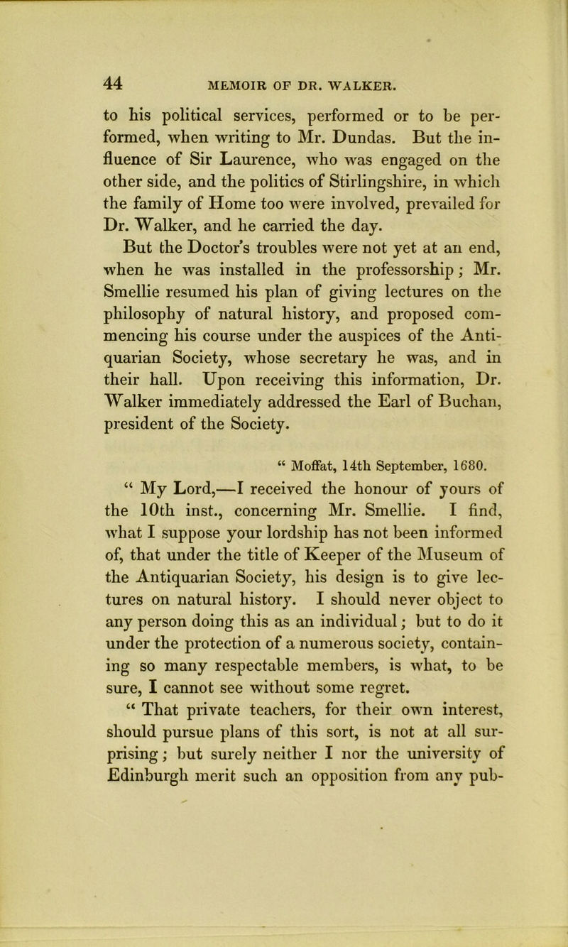 to his political services, performed or to be per- formed, when writing to Mr. Dundas. But the in- fluence of Sir Laurence, who was engaged on the other side, and the politics of Stirlingshire, in which the family of Home too were involved, prevailed for Dr. Walker, and he carried the day. But the Doctor’s troubles were not yet at an end, when he was installed in the professorship; Mr. Smellie resumed his plan of giving lectures on the philosophy of natural history, and proposed com- mencing his course under the auspices of the Anti- quarian Society, whose secretary he was, and in their hall. Upon receiving this information. Dr. Walker immediately addressed the Earl of Buchan, president of the Society. “ Moffat, 14th September, 1680. “ My Lord,—I received the honour of yours of the 10th inst., concerning Mr. Smellie. I find, what I suppose your lordship has not been informed of, that under the title of Keeper of the Museum of the Antiquarian Society, his design is to give lec- tures on natural history. I should never object to any person doing this as an individual; but to do it under the protection of a numerous society, contain- ing so many respectable members, is what, to be sure, I cannot see without some regret. “ That private teachers, for their own interest, should pursue plans of this sort, is not at all sur- prising ; but surely neither I nor the university of Edinburgh merit such an opposition from any pub-