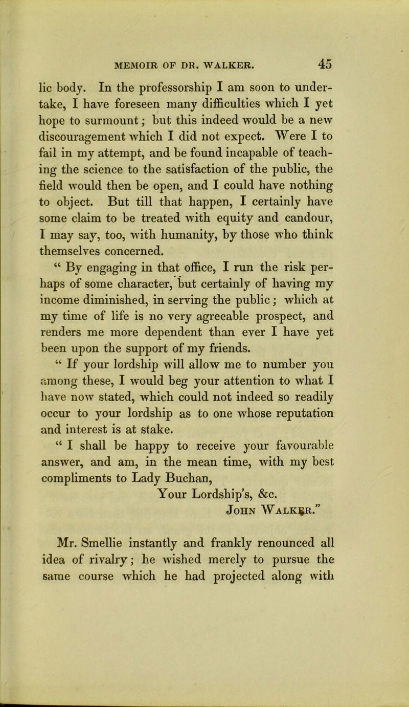 lie body. In the professorship I am soon to under- take, I have foreseen many difficulties which I yet hope to surmount; but this indeed would be a new discouragement which I did not expect. Were I to fail in my attempt, and be found incapable of teach- ing the science to the satisfaction of the public, the field would then be open, and I could have nothing to object. But till that happen, I certainly have some claim to be treated with equity and candour, I may say, too, with humanity, by those who think themselves concerned. “ By engaging in that office, I run the risk per- haps of some character, but certainly of having my income diminished, in serving the public; which at my time of life is no very agreeable prospect, and renders me more dependent than ever I have yet been upon the support of my friends. “ If your lordship will allow me to number you among these, I would beg your attention to what I have now stated, which could not indeed so readily occur to your lordship as to one whose reputation and interest is at stake. “ I shall be happy to receive your favourable answer, and am, in the mean time, with my best compliments to Lady Buchan, Your Lordship’s, &c. John Walker.” Mr. Smellie instantly and frankly renounced all idea of rivalry; he wished merely to pursue the same course which he had projected along with