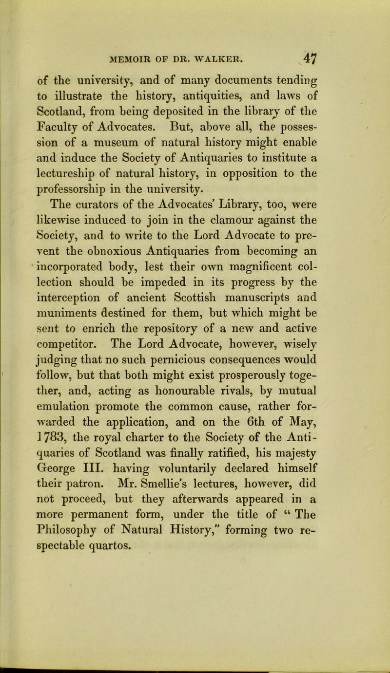 of the university, and of many documents tending to illustrate the history, antiquities, and laws of Scotland, from being deposited in the libraij of the Faculty of Advocates. But, above all, the posses- sion of a museum of natural history might enable and induce the Society of Antiquaries to institute a lectureship of natural history, in opposition to the professorship in the university. The cm'ators of the Advocates’ Library, too, were likewise induced to join in the clamom* against the Society, and to write to the Lord Advocate to pre- vent the obnoxious Antiquaries from becoming an incorporated body, lest their own magnificent col- lection should be impeded in its progress by the interception of ancient Scottish manuscripts and muniments destined for them, but which might be sent to enrich the repository of a new and active competitor. The Lord Advocate, however, wisely judging that no such pernicious consequences would follow, but that both might exist prosperously toge- ther, and, acting as honourable rivals, by mutual emulation promote the common cause, rather for- warded the application, and on the 6th of May, 1783, the royal charter to the Society of the Anti- quaries of Scotland was finally ratified, his majesty George III. having voluntarily declared himself their patron. Mr. Smellie’s lectures, however, did not proceed, but they afterwards appeared in a more permanent form, under the title of “ The Philosophy of Natural History,” forming two re- spectable quartos.