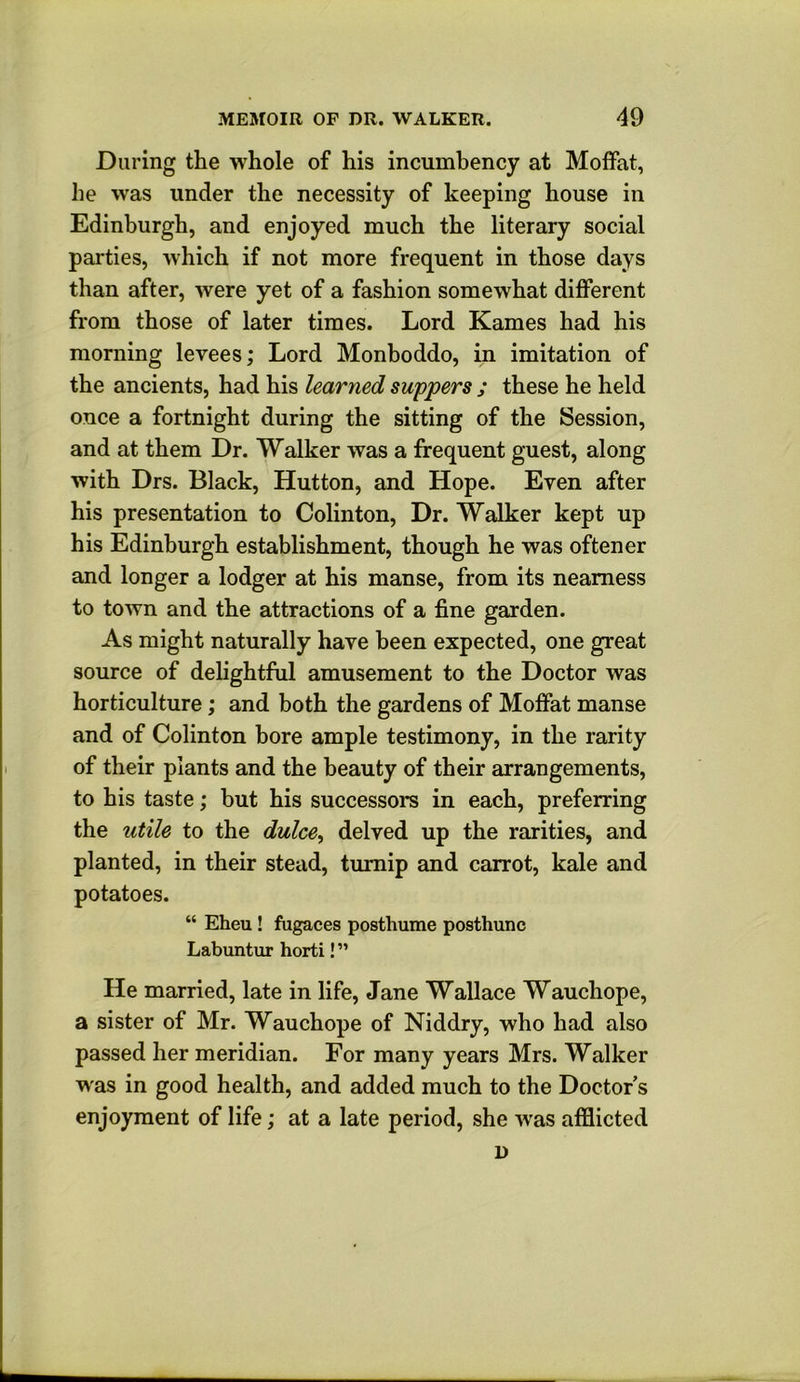 During the whole of his incumbency at Moffat, he was under the necessity of keeping house in Edinburgh, and enjoyed much the literary social parties, which if not more frequent in those days than after, were yet of a fashion somewhat different from those of later times. Lord Karnes had his morning levees; Lord Monboddo, in imitation of the ancients, had his learned suppers ; these he held once a fortnight during the sitting of the Session, and at them Dr. Walker was a frequent guest, along with Drs. Black, Hutton, and Hope. Even after his presentation to Colinton, Dr. Walker kept up his Edinburgh establishment, though he was oftener and longer a lodger at his manse, from its nearness to town and the attractions of a fine garden. As might naturally have been expected, one great source of delightful amusement to the Doctor was horticulture; and both the gardens of Moffat manse and of Colinton bore ample testimony, in the rarity of their plants and the beauty of their arrangements, to his taste; but his successors in each, preferring the utile to the dulce^ delved up the rarities, and planted, in their stead, turnip and carrot, kale and potatoes. “ Eheu! fugaces posthume posthunc Labuntur horti! ” He married, late in life, Jane Wallace Wauchope, a sister of Mr. Wauchope of Niddry, who had also passed her meridian. For many years Mrs. Walker was in good health, and added much to the Doctor s enjoyment of life; at a late period, she was afflicted D