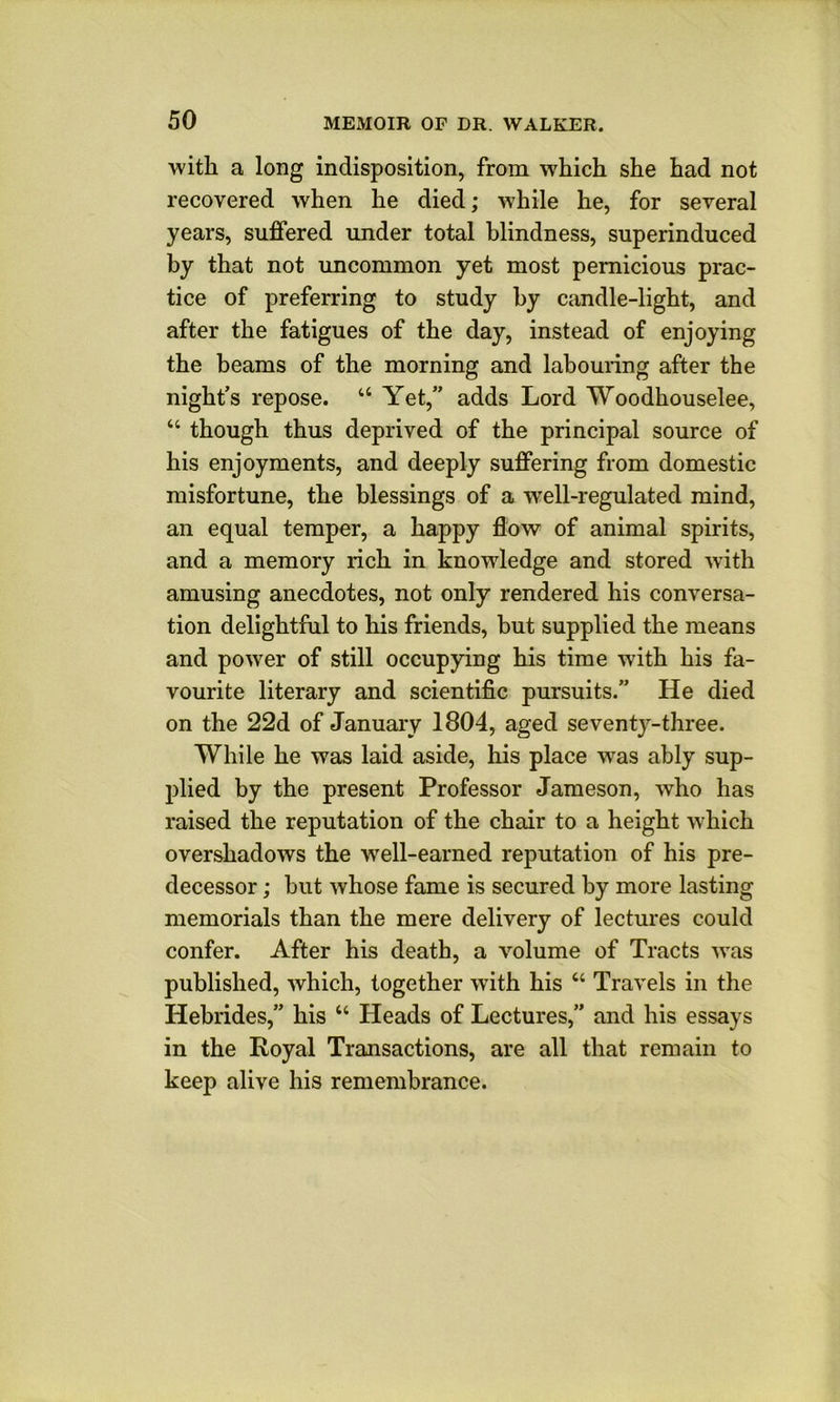 with a long indisposition, from which she had not recovered when he died; while he, for several years, suffered under total blindness, superinduced by that not uncommon yet most pernicious prac- tice of preferring to study by candle-light, and after the fatigues of the day, instead of enjoying the beams of the morning and labouring after the night’s repose. “ Yet,” adds Lord Woodhouselee, “ though thus deprived of the principal source of his enjoyments, and deeply suffering from domestic misfortune, the blessings of a well-regulated mind, an equal temper, a happy flow of animal spirits, and a memory rich in knowledge and stored with amusing anecdotes, not only rendered his conversa- tion delightful to his friends, but supplied the means and power of still occupying his time with his fa- vourite literary and scientific pursuits.” He died on the 22d of Januaiy 1804, aged seventy-three. While he was laid aside, his place was ably sup- plied by the present Professor Jameson, who has raised the reputation of the chair to a height which overshadows the well-earned reputation of his pre- decessor ; but whose fame is secured by more lasting memorials than the mere delivery of lectures could confer. After his death, a volume of Tracts w'as published, which, together with his “ Travels in the Hebrides,” his “ Heads of Lectures,” and his essays in the Royal Transactions, are all that remain to keep alive his remembrance.