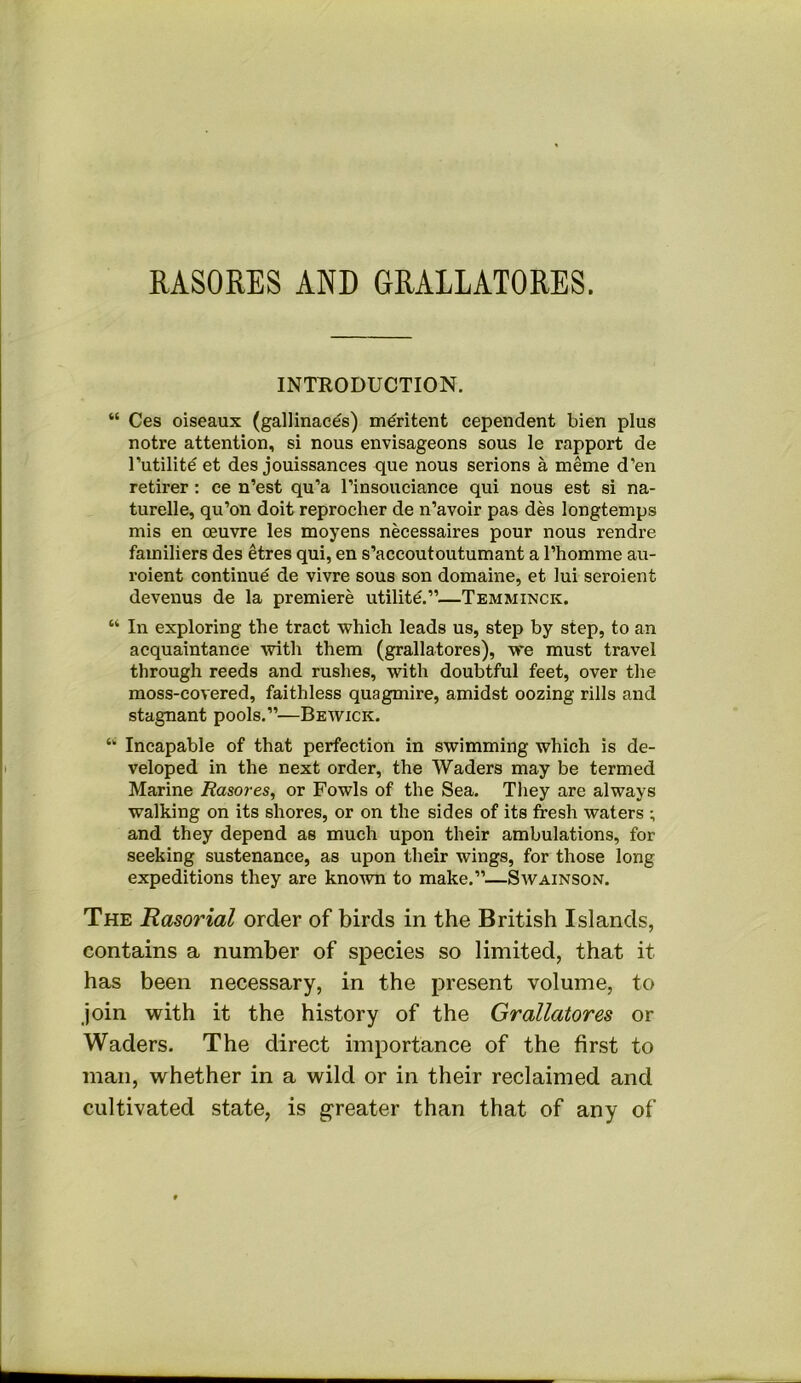 RASORES AND GRALLATORES. INTEODUCTION. “ Ces oiseaux (gallinaces) m^ritent cependent bien plus notre attention, si nous envisageons sous le rapport de I’utilite et des jouissances que nous serious a meme d’en retirer: ce n’est qu’a I’insouciance qui nous est si na- turelle, qu’on doit reprocher de n’avoir pas des longtemps mis en oeuvre les moyens necessaires pour nous rendre familiers des etres qui, en s’accoutoutumant a I’homme au- roient continue de vivre sous son domaine, et lui seroient devenus de la premiere utilite.”—Temminck. “ In exploring the tract which leads us, step by step, to an acquaintance with them (grallatores), we must travel through reeds and rushes, with doubtful feet, over tlie moss-covered, faithless quagmire, amidst oozing rills and stagnant pools.”—Bewick. “ Incapable of that perfection in swimming which is de- veloped in the next order, the Waders may be termed Marine Rasores, or Fowls of the Sea. They are always walking on its shores, or on the sides of its fresh waters ; and they depend as much upon their ambulations, for seeking sustenance, as upon their wings, for those long expeditions they are kno^vn to make.”—Savainson. The Rasorial order of birds in the British Islands, contains a number of species so limited, that it has been necessary, in the present volume, to Join with it the history of the Grallatores or Waders. The direct importance of the first to man, whether in a wild or in their reclaimed and cultivated state, is greater than that of any of